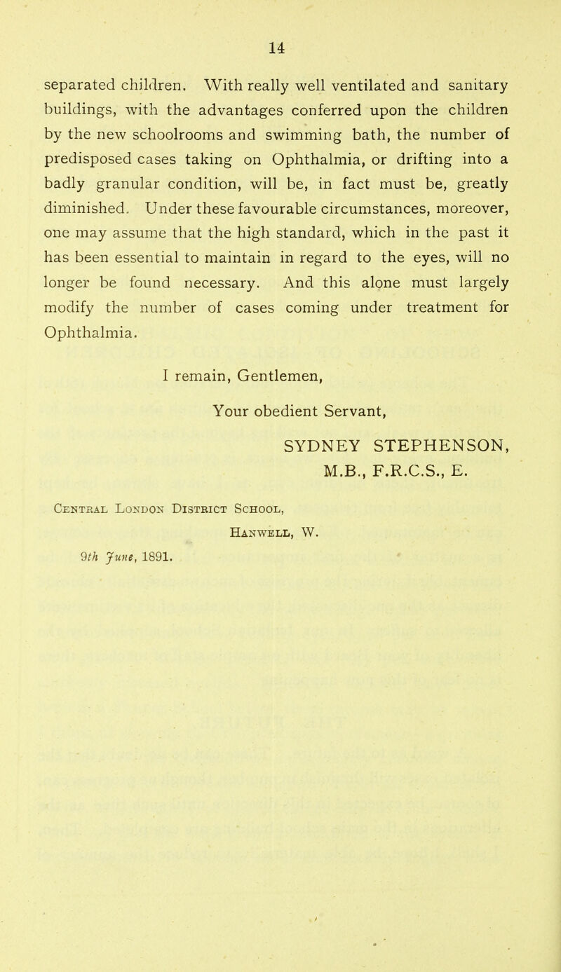 u separated children. With really well ventilated and sanitary buildings, with the advantages conferred upon the children by the new schoolrooms and swimming bath, the number of predisposed cases taking on Ophthalmia, or drifting into a badly granular condition, will be, in fact must be, greatly diminished. Under these favourable circumstances, moreover, one may assume that the high standard, which in the past it has been essential to maintain in regard to the eyes, will no longer be found necessary. And this alone must largely modify the number of cases coming under treatment for Ophthalmia. I remain. Gentlemen, Your obedient Servant, SYDNEY STEPHENSON, M.B., F.R.C.S., E. Central London District School, Hanwell, W. 9th June, 1891.