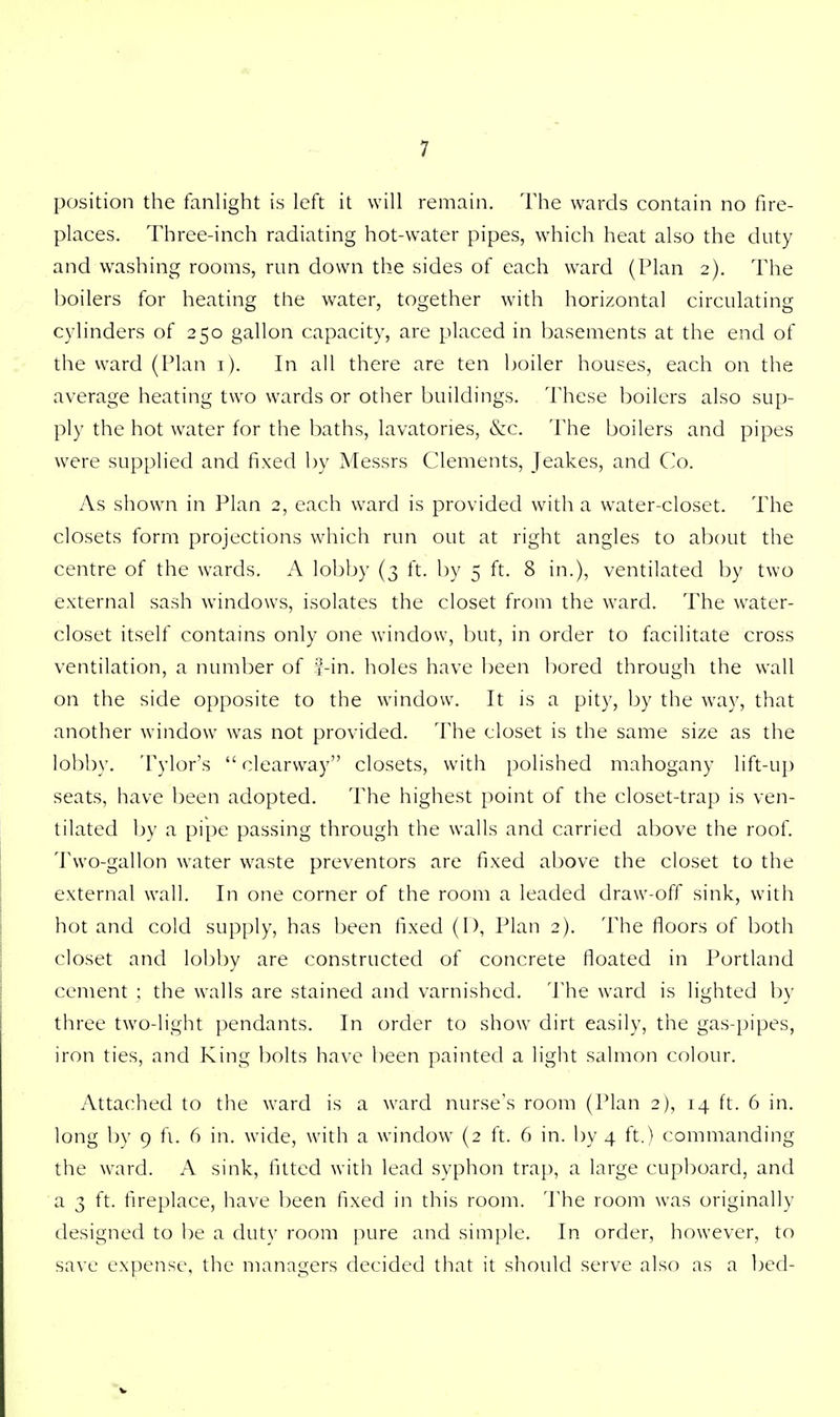 position the fanlight is left it will remain. The wards contain no fire- places. Three-inch radiating hot-water pipes, which heat also the duty and washing rooms, run down the sides of each ward (Plan 2). The boilers for heating the water, together with horizontal circulating cylinders of 250 gallon capacity, are placed in basements at the end of the ward (Plan 1). In all there are ten boiler houses, each on the average heating two wards or other buildings. These boilers also sup- ply the hot water for the baths, lavatories, &c. The boilers and pipes were supplied and fixed by Messrs Clements, Jeakes, and Co. As shown in Plan 2, each ward is provided with a water-closet. The closets form projections which run out at right angles to about the centre of the wards. A lobby (3 ft. by 5 ft. 8 in.), ventilated by two external sash windows, isolates the closet from the ward. The water- closet itself contains only one window, but, in order to facilitate cross ventilation, a number of 2-in. holes have been bored through the wall on the side opposite to the window. It is a pity, by the way, that another window was not provided. The closet is the same size as the lobby. Tylor's  clearway closets, with polished mahogany lift-up seats, have been adopted. The highest point of the closet-trap is ven- tilated by a pipe passing through the walls and carried above the roof. Two-gallon water waste preventors are fixed above the closet to the external wall. In one corner of the room a leaded draw-off sink, with hot and cold supply, has been fixed (D, Plan 2). The floors of both closet and lobby are constructed of concrete floated in Portland cement ; the walls are stained and varnished. The ward is lighted by three two-light pendants. In order to show dirt easily, the gas-pipes, iron ties, and King bolts have been painted a light salmon colour. Attached to the ward is a ward nurse's room (Plan 2), 14 ft. 6 in. long by 9 fi. 6 in. wide, with a window (2 ft. 6 in. by 4 ft.) commanding the ward. A sink, fitted with lead syphon trap, a large cupboard, and a 3 ft. fireplace, have been fixed in this room. The room was originally designed to be a duty room pure and simple. In order, however, to save expense, the managers decided that it should serve also as a bed-