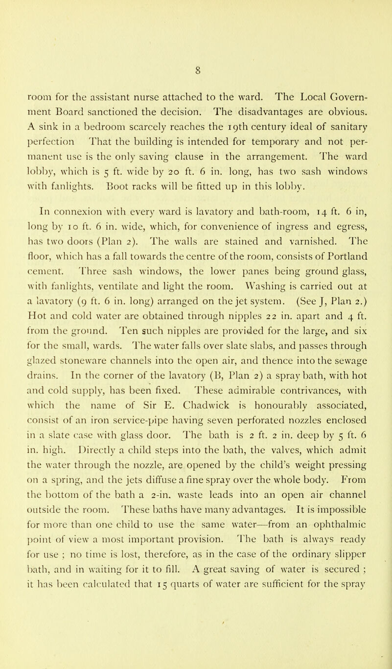 room for the assistant nurse attached to the ward. The Local Govern- ment Board sanctioned the decision. The disadvantages are obvious. A sink in a bedroom scarcely reaches the 19th century ideal of sanitary perfection That the building is intended for temporary and not per- manent use is the only saving clause in the arrangement. The ward lobby, which is 5 ft. wide by 20 ft. 6 in. long, has two sash windows with fanlights. Boot racks will be fitted up in this lobby. In connexion with every ward is lavatory and bath-room, 14 ft. 6 in, long by 10 ft. 6 in. wide, which, for convenience of ingress and egress, has two doors (Plan 2). The walls are stained and varnished. The floor, which has a fall towards the centre of the room, consists of Portland cement. Three sash windows, the lower panes being ground glass, with fanlights, ventilate and light the room. Washing is carried out at a lavatory (9 ft. 6 in. long) arranged on the jet system. (See J, Plan 2.) Hot and cold water are obtained through nipples 22 in. apart and 4 ft. from the ground. Ten such nipples are provided for the large, and six for the small, wards. The water falls over slate slabs, and passes through glazed stoneware channels into the open air, and thence into the sewage drains. In the corner of the lavatory (B, Plan 2) a spray bath, with hot and cold supply, has been fixed. These admirable contrivances, with which the name of Sir E. Chadwick is honourably associated, consist of an iron service-pipe having seven perforated nozzles enclosed in a slate case with glass door. The bath is 2 ft. 2 in. deep by 5 ft. 6 in. high. Directly a child steps into the bath, the valves, which admit the water through the nozzle, are opened by the child's weight pressing on a spring, and the jets diffuse a fine spray over the whole body. From the bottom of the bath a 2-in. waste leads into an open air channel outside the room. These baths have many advantages. It is impossible for more than one child to use the same water—from an ophthalmic point of view a most important provision. The bath is always ready for use ; no time is lost, therefore, as in the case of the ordinary slipper bath, and in waiting for it to fill. A great saving of water is secured ; it has been calculated that 15 quarts of water are sufficient for the spray