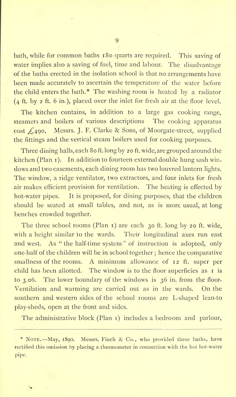 bath, while for common baths 180 quarts are required. This saving of water implies also a saving of fuel, time and labour. The disadvantage of the baths erected in the isolation school is that no arrangements have been made accurately to ascertain the temperature of the water before the child enters the bath.* The washing room is heated by a radiator (4 ft. by 2 ft. 6 in.), placed over the inlet for fresh air at the floor level. The kitchen contains, in addition to a large gas cooking range, steamers and boilers of various descriptions The cooking apparatus cost ^490. Messrs. J. F. Clarke & Sons, of Moorgate-street, supplied the fittings and the vertical steam boilers used for cooking purposes. Three dining halls, each 80 ft. long by 20 ft. wide, are grouped around the kitchen (Plan 1). In addition to fourteen external double hung sash win- dows and two casements, each dining room has two louvred lantern lights. The window, a ridge ventilator, two extractors, and four inlets for fresh air makes efficient provision for ventilation. The heating is effected by hot-water pipes. It is proposed, for dining purposes, that the children should be seated at small tables, and not, as is more usual, at long benches crowded together. The three school rooms (Plan 1) are each 30 ft. long by 20 ft. wide, with a height similar to the wards. Their longitudinal axes run east and west. As  the half-time system  of instruction is adopted, only one-half of the children will be in school together; hence the comparative smallness of the rooms. A minimum allowance of 12 ft. super per child has been allotted. The window is to the floor superficies as 1 is to 3.06. The lower boundary of the windows is 36 in. from the floor. Ventilation and warming are carried out as in the wards. On the southern and western sides of the school rooms are L-shaped lean-to play-sheds, open at the front and sides. The administrative block (Plan 1) includes a bedroom and parlour, * Note.—May, 1890. Messrs. Finch & Co., who provided these baths, have rectified this omission by placing a thermometer in connection with the hot hot-water pipe.