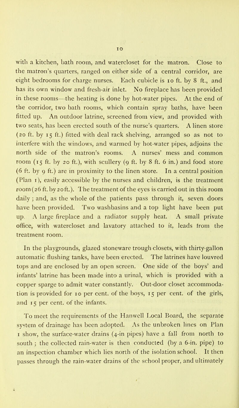 IO with a kitchen, bath room, and watercloset for the matron. Close to the matron's quarters, ranged on either side of a central corridor, are eight bedrooms for charge nurses. Each cubicle is 10 ft. by 8 ft., and has its own window and fresh-air inlet. No fireplace has been provided in these rooms—the heating is done by hot-water pipes. At the end of the corridor, two bath rooms, which contain spray baths, have been fitted up. An outdoor latrine, screened from view, and provided with two seats, has been erected south of the nurse's quarters. A linen store (20 ft. by 15 ft.) fitted with deal rack shelving, arranged so as not to interfere with the windows, and warmed by hot-water pipes, adjoins the north side of the matron's rooms. A nurses' mess and common room (15 ft. by 20 ft.), with scullery (9 ft. by 8 ft. 6 in.) and food store (6 ft. by 9 ft.) are in proximity to the linen store. In a central position (Plan 1), easily accessible by the nurses and children, is the treatment room (26 ft. by 20ft.). The treatment of the eyes is carried out in this room daily ; and, as the whole of the patients pass through it, seven doors have been provided. Two washbasins and a top light have been put up. A large fireplace and a radiator supply heat. A small private orifice, with watercloset and lavatory attached to it, leads from the treatment room. In the playgrounds, glazed stoneware trough closets, with thirty-gallon automatic flushing tanks, have been erected. The latrines have louvred tops and are enclosed by an open screen. One side of the boys' and infants' latrine has been made into a urinal, which is provided with a copper sparge to admit water constantly. Out-door closet accommoda- tion is provided for 10 per cent, of the boys, 15 per cent, of the girls, and 15 per cent, of the infants. To meet the requirements of the Han well Local Board, the separate system of drainage has been adopted. As the unbroken lines on Plan 1 show, the surface-water drains (4-in pipes) have a fall from north to south ; the collected rain-water is then conducted (by a 6-in. pipe) to an inspection chamber which lies north of the isolation school. It then passes through the rain-water drains of the school proper, and ultimately