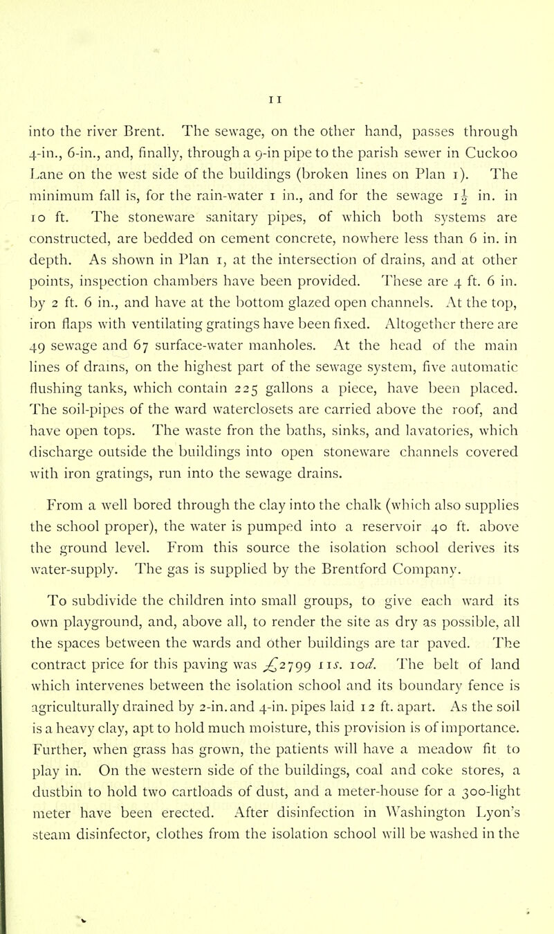 into the river Brent. The sewage, on the other hand, passes through 4-in., 6-in., and, finally, through a 9-in pipe to the parish sewer in Cuckoo Lane on the west side of the buildings (broken lines on Plan 1). The minimum fall is, for the rain-water 1 in., and for the sewage ij in. in 10 ft. The stoneware sanitary pipes, of which both systems are constructed, are bedded on cement concrete, nowhere less than 6 in. in depth. As shown in Plan 1, at the intersection of drains, and at other points, inspection chambers have been provided. These are 4 ft. 6 in. by 2 ft. 6 in., and have at the bottom glazed open channels. At the top, iron flaps with ventilating gratings have been fixed. Altogether there are 49 sewage and 67 surface-water manholes. At the head of the main lines of drains, on the highest part of the sewage system, five automatic flushing tanks, which contain 225 gallons a piece, have been placed. The soil-pipes of the ward waterclosets are carried above the roof, and have open tops. The waste fron the baths, sinks, and lavatories, which discharge outside the buildings into open stoneware channels covered with iron gratings, run into the sewage drains. From a well bored through the clay into the chalk (which also supplies the school proper), the water is pumped into a reservoir 40 ft. above the ground level. From this source the isolation school derives its water-supply. The gas is supplied by the Brentford Company. To subdivide the children into small groups, to give each ward its own playground, and, above all, to render the site as dry as possible, all the spaces between the wards and other buildings are tar paved. The contract price for this paving was ^2799 us. lod. The belt of land which intervenes between the isolation school and its boundary fence is agriculturally drained by 2-in.and 4-in. pipes laid 12 ft. apart. As the soil is a heavy clay, apt to hold much moisture, this provision is of importance. Further, when grass has grown, the patients will have a meadow fit to play in. On the western side of the buildings, coal and coke stores, a dustbin to hold two cartloads of dust, and a meter-house for a 300-light meter have been erected. After disinfection in Washington Lyon's steam disinfector, clothes from the isolation school will be washed in the