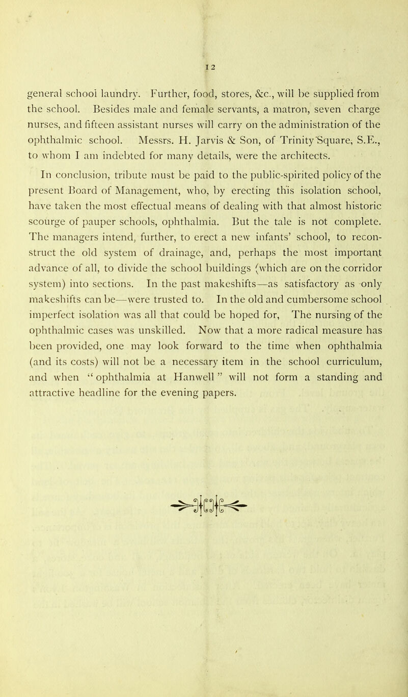 general school laundry. Further, food, stores, &c., will be supplied from the school. Besides male and female servants, a matron, seven charge nurses, and fifteen assistant nurses will carry on the administration of the ophthalmic school. Messrs. H. Jarvis & Son, of Trinity'Square, S.E., to whom I am indebted for many details, were the architects. In conclusion, tribute must be paid to the public-spirited policy of the present Board of Management, who, by erecting this isolation school, have taken the most effectual means of dealing with that almost historic scourge of pauper schools, ophthalmia. But the tale is not complete. The managers intend, further, to erect a new infants' school, to recon- struct the old system of drainage, and, perhaps the most important advance of all, to divide the school buildings (which are on the corridor system) into sections. In the past makeshifts—as satisfactory as only makeshifts can be—were trusted to. In the old and cumbersome school imperfect isolation was all that could be hoped for, The nursing of the ophthalmic cases was unskilled. Now that a more radical measure has been provided, one may look forward to the time when ophthalmia (and its costs) will not be a necessary item in the school curriculum, and when  ophthalmia at Hanwell  will not form a standing and attractive headline for the evening papers.