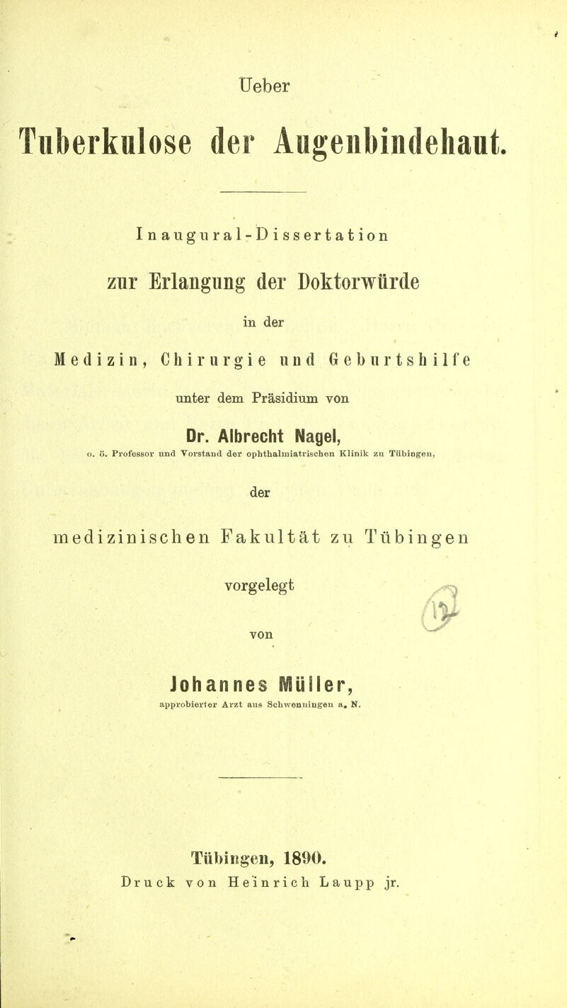 üeber Tuberkulose der Augenbiudehaut Inaugural-Dissertation zur Erlangung der Doktorwürde in der Medizin, Chirurgie und Gebiirtshilfe unter dem Präsidium von Dr. Albrecht Nagel, o. ö. Professor und Vorstand der ophthalmiatrischen Klinik zu Tübingen, der medizinischen Fakultät zu Tübingen vorgelegt von Johannes Müller, approbierter Arzt aus Schwenningen a, N. Tübingen, 1890. Druck von Heinrich Laupp jr.