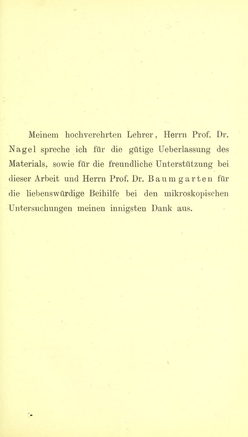 Meinem hochverehrten Lehrer, Herrn Prof. Dr. Nagel spreche ich für die gütige Ueberlassung des Materialsj sowie für die freundliche Unterstützung bei dieser Arbeit und Herrn Prof. Dr. Baum garten für die liebenswürdige Beihilfe bei den mikroskopischen Untersuchungen meinen innigsten Dank aus.