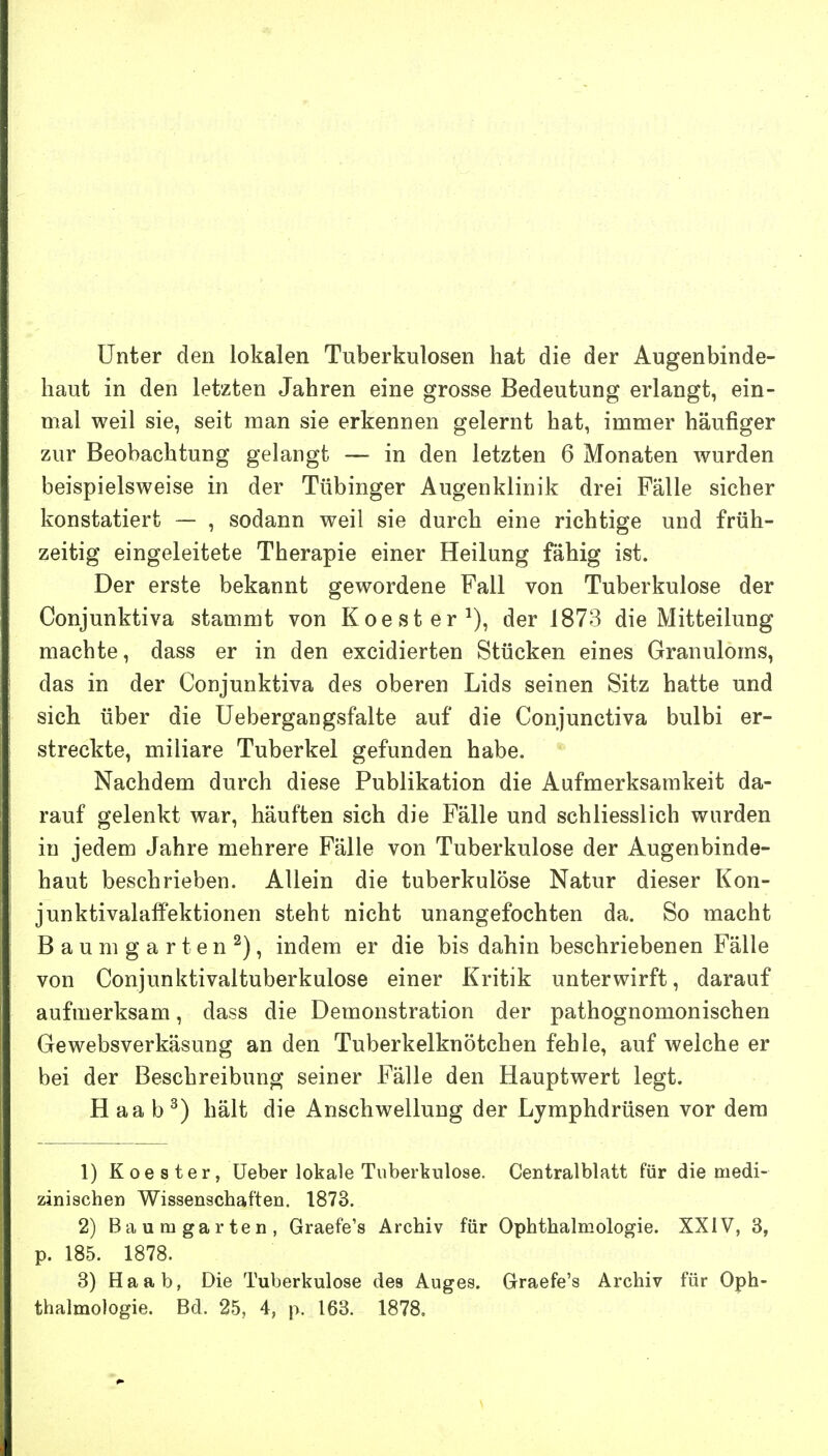 Unter den lokalen Tuberkulosen hat die der Augenbinde- haut in den letzten Jahren eine grosse Bedeutung erlangt, ein- rrml weil sie, seit man sie erkennen gelernt hat, immer häufiger zur Beobachtung gelangt — in den letzten 6 Monaten wurden beispielsweise in der Tübinger Augenklinik drei Fälle sicher konstatiert — , sodann weil sie durch eine richtige und früh- zeitig eingeleitete Therapie einer Heilung fähig ist. Der erste bekannt gewordene Fall von Tuberkulose der Conjunktiva stammt von Koester^), der 1873 die Mitteilung machte, dass er in den excidierten Stücken eines Granuloms, das in der Conjunktiva des oberen Lids seinen Sitz hatte und sich über die Uebergangsfalte auf die Conjunctiva bulbi er- streckte, miliare Tuberkel gefunden habe. Nachdem durch diese Publikation die Aufmerksamkeit da- rauf gelenkt war, häuften sich die Fälle und schliesslich wurden in jedem Jahre mehrere Fälle von Tuberkulose der Augenbinde- haut beschrieben. Allein die tuberkulöse Natur dieser Kon- junktivalaffektionen steht nicht unangefochten da. So macht Baum garten^), indem er die bis dahin beschriebenen Fälle von Conjunktivaltuberkulose einer Kritik unterwirft, darauf aufmerksam, dass die Demonstration der pathognomonischen Gewebsverkäsung an den Tuberkelknötchen fehle, auf welche er bei der Beschreibung seiner Fälle den Hauptwert legt. H aa b ^) hält die Anschwellung der Lymphdrüsen vor dem 1) Koester, üeber lokale Tuberkulose. Centralblatt für die medi- zinischen Wissenschaften, 1873. 2) Baumgarten, Graefe's Archiv für Ophthalmologie. XXIV, 3, p. 185. 1878. 8) Ha ab, Die Tuberkulose des Auges. Graefe's Archiv für Oph- thalmologie. Bd. 25, 4, p. 163. 1878.