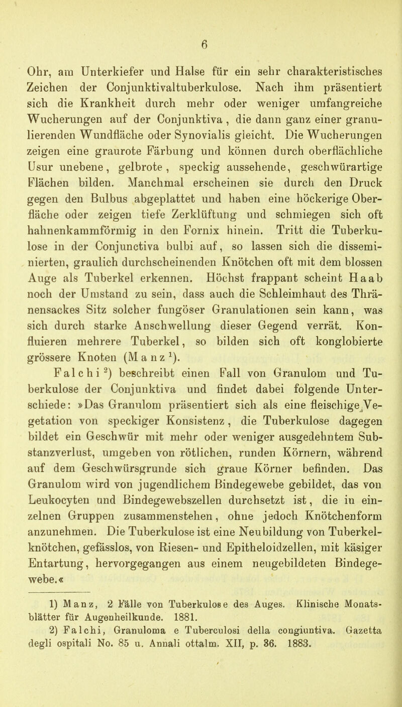 Ohr, am Unterkiefer und Halse für ein sehr charakteristisches Zeichen der Conjunktivaltuberkulose. Nach ihm präsentiert sich die Krankheit durch mehr oder weniger umfangreiche Wucherungen auf der Conjunktiva, die dann ganz einer granu- lierenden Wundfläche oder Synovialis gleicht. Die Wucherungen zeigen eine graurote Färbung und können durch oberflächliche Usur unebene, gelbrote, speckig aussehende, geschwürartige Flächen bilden. Manchmal erscheinen sie durch den Druck gegen den Bulbus abgeplattet und haben eine höckerige Ober- fläche oder zeigen tiefe Zerklüftung und schmiegen sich oft hahnenkammförmig in den Fornix hinein. Tritt die Tuberku- lose in der Conjunctiva bulbi auf, so lassen sich die dissemi- nierten, graulich durchscheinenden Knötchen oft mit dem blossen Auge als Tuberkel erkennen. Höchst frappant scheint Ha ab noch der Umstand zu sein, dass auch die Schleimhaut des Thrä- nensackes Sitz solcher fungöser Granulationen sein kann, was sich durch starke Anschwellung dieser Gegend verrät. Kon- fluieren mehrere Tuberkel, so bilden sich oft konglobierte grössere Knoten (M a n z ^). Falchi^) beschreibt einen Fall von Granulom und Tu- berkulose der Conjunktiva und findet dabei folgende Unter- schiede: »Das Granulom präsentiert sich als eine fleischige^Ve- getation von speckiger Konsistenz, die Tuberkulose dagegen bildet ein Geschwür mit mehr oder weniger ausgedehntem Sub- stanzverlust, umgeben von rötlichen, runden Körnern, während auf dem Geschwürsgrunde sich graue Körner befinden. Das Granulom wird von jugendlichem Bindegewebe gebildet, das von Leukocyten und Bindegewebszellen durchsetzt ist, die in ein- zelnen Gruppen zusammenstehen, ohne jedoch Knötchenform anzunehmen. Die Tuberkulose ist eine Neubildung von Tuberkel- knötchen, gefässlos, von Riesen- und Epitheloidzellen, mit käsiger Entartung, hervorgegangen aus einem neugebildeten Bindege- webe.« 1) Manz, 2 Fälle von Tuberkulose des Auges. Klinische Monats- blätter für Augenheilkunde. 1881. 2) Falchi, Granuloma e Tuberculosi della congiuntiva. Gazetta degli ospitali No. 85 u. Annali ottalm. XII, p. 36. 1883.