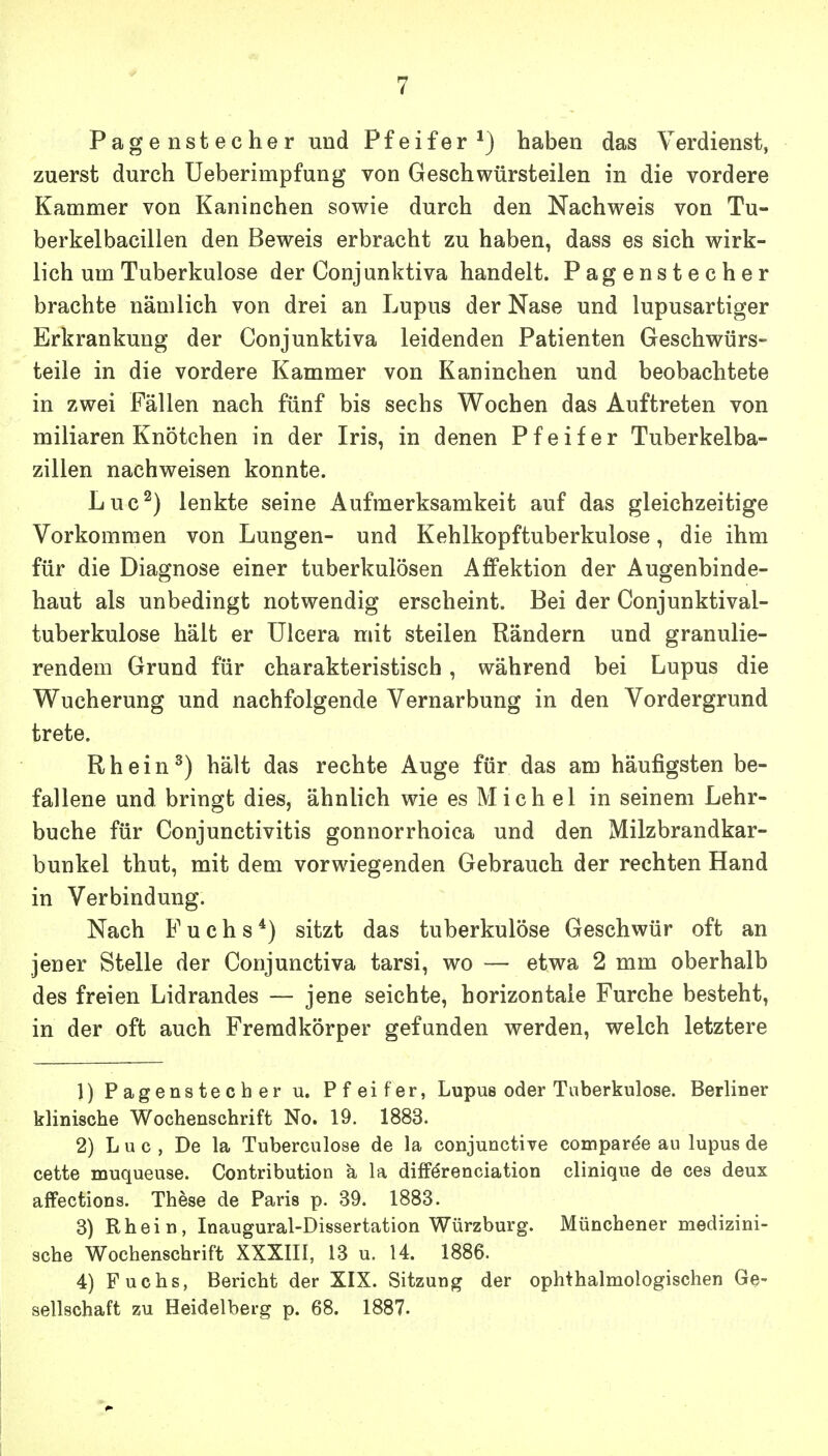 Pagenstecher und Pfeifer*) haben das Verdienst, zuerst durch Ueberimpfung von Geschwürsteilen in die vordere Kammer von Kaninchen sowie durch den Nachweis von Tu- berkelbacillen den Beweis erbracht zu haben, dass es sich wirk- lich um Tuberkulose der Conjunktiva handelt. Pagenstecher brachte nämlich von drei an Lupus der Nase und lupusartiger Erkrankung der Conjunktiva leidenden Patienten Geschwürs- teile in die vordere Kammer von Kaninchen und beobachtete in zwei Fällen nach fünf bis sechs Wochen das Auftreten von miliaren Knötchen in der Iris, in denen Pfeifer Tuberkelba- zillen nachweisen konnte. Luc^) lenkte seine Aufmerksamkeit auf das gleichzeitige Vorkommen von Lungen- und Kehlkopftuberkulose, die ihm für die Diagnose einer tuberkulösen Affektion der Augenbinde- haut als unbedingt notwendig erscheint. Bei der Conjunktival- tuberkulose hält er Ulcera mit steilen Rändern und granulie- rendem Grund für charakteristisch, während bei Lupus die Wucherung und nachfolgende Vernarbung in den Vordergrund trete. Rh ein ^) hält das rechte Auge für das am häufigsten be- fallene und bringt dies, ähnlich wie es Mich el in seinem Lehr- buche für Conjunctivitis gonnorrhoica und den Milzbrandkar- bunkel thut, mit dem vorwiegenden Gebrauch der rechten Hand in Verbindung. Nach Fuchs*) sitzt das tuberkulöse Geschwür oft an jener Stelle der Conjunctiva tarsi, wo — etwa 2 mm oberhalb des freien Lidrandes — jene seichte, horizontale Furche besteht, in der oft auch Fremdkörper gefunden werden, welch letztere 1) Pagenstecher u. Pfeifer, Lupus oder Tuberkulose. Berliner klinische Wochenschrift No. 19. 1883. 2) Luc, De la Tuberculose de la conjunctive comparee au lupus de cette muqueuse. Contribution a la difFerenciation clinique de ces deux affections. These de Paris p. 39. 1883. 3) Rhein, Inaugural-Dissertation Würzburg. Münchener medizini- sche Wochenschrift XXXIII, 13 u. 14. 1886. 4) Fuchs, Bericht der XIX. Sitzung der ophthalmologischen Ge- sellschaft zu Heidelberg p. 68. 1887.