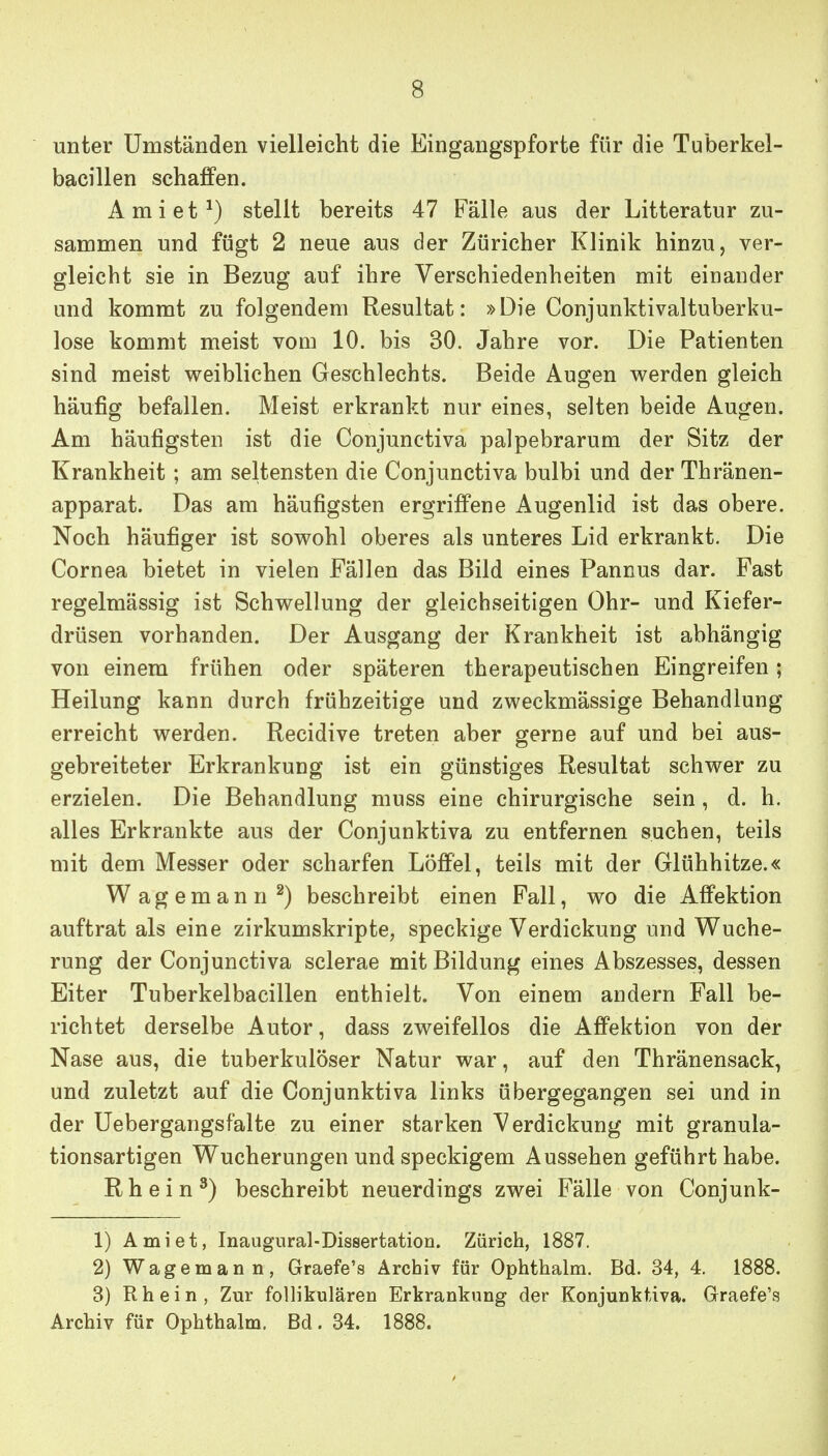 unter Umständen vielleicht die Eingangspforte für die Tuberkel- bacillen schaffen. Amiet^) stellt bereits 47 Fälle aus der Litteratur zu- sammen und fügt 2 neue aus der Züricher Klinik hinzu, ver- gleicht sie in Bezug auf ihre Verschiedenheiten mit einander und kommt zu folgendem Resultat: »Die Conjunktivaltuberku- lose kommt meist vom 10. bis 30. Jahre vor. Die Patienten sind meist v^eiblichen Geschlechts. Beide Augen v^^erden gleich häufig befallen. Meist erkrankt nur eines, selten beide Augen. Am häufigsten ist die Conjunctiva palpebrarum der Sitz der Krankheit; am seltensten die Conjunctiva bulbi und der Thränen- apparat. Das am häufigsten ergriffene Augenlid ist das obere. Noch häufiger ist sov^ohl oberes als unteres Lid erkrankt. Die Cornea bietet in vielen Fällen das Bild eines Pannus dar. Fast regelmässig ist Schwellung der gleichseitigen Ohr- und Kiefer- drüsen vorhanden. Der Ausgang der Krankheit ist abhängig von einem frühen oder späteren therapeutischen Eingreifen; Heilung kann durch frühzeitige und zweckmässige Behandlung erreicht werden. Recidive treten aber gerne auf und bei aus- gebreiteter Erkrankung ist ein günstiges Resultat schwer zu erzielen. Die Behandlung muss eine chirurgische sein, d. h. alles Erkrankte aus der Conjunktiva zu entfernen suchen, teils mit dem Messer oder scharfen Löffel, teils mit der Glühhitze.« Wagemann ^) beschreibt einen Fall, wo die Affektion auftrat als eine zirkumskripte, speckige Verdickung und Wuche- rung der Conjunctiva sclerae mit Bildung eines Abszesses, dessen Eiter Tuberkelbacillen enthielt. Von einem andern Fall be- richtet derselbe Autor, dass zweifellos die Affektion von der Nase aus, die tuberkulöser Natur war, auf den Thränensack, und zuletzt auf die Conjunktiva links übergegangen sei und in der Uebergangsfalte zu einer starken Verdickung mit granula- tionsartigen Wucherungen und speckigem Aussehen geführt habe. Rhein^) beschreibt neuerdings zwei Fälle von Conjunk- 1) Ami et, Inaugural-Dissertation. Zürich, 1887. 2) Wagemann, Graefe's Archiv für Ophthalm. Bd. 34, 4. 1888. 3) Rhein, Zur follikulären Erkrankung der Konjunktiva. Graefe'8 Archiv für Ophthalm. Bd. 34. 1888.