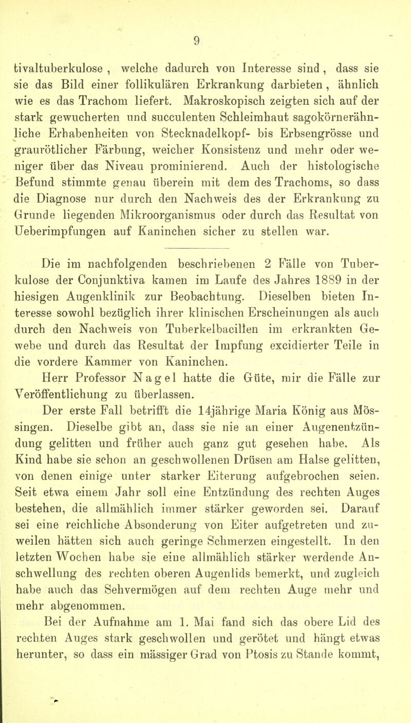 tivaltuberkulose , welche dadurch von Interesse sind , dass sie sie das Bild einer follikulären Erkrankung darbieten, ähnlich wie es das Trachom liefert. Makroskopisch zeigten sich auf der stark gewucherten und succulenten Schleimhaut sagokörnerähn- liche Erhabenheiten von Stecknadelkopf- bis Erbsengrösse und graurötlicher Färbung, weicher Konsistenz und mehr oder we- niger über das Niveau prominierend. Auch der histologische Befund stimmte genau überein mit dem des Trachoms, so dass die Diagnose nur durch den Nachweis des der Erkrankung zu Grunde liegenden Mikroorganismus oder durch das Resultat von üeberimpfungen auf Kaninchen sicher zu stellen war. Die im nachfolgenden beschriebenen 2 Fälle von Tuber- kulose der Conjunktiva kamen im Laufe des Jahres 1889 in der hiesigen Augenklinik zur Beobachtung. Dieselben bieten In- teresse sowohl bezüglich ihrer klinischen Erscheinungen als auch durch den Nachweis von Tuberkelbacillen im erkrankten Ge- webe und durch das Resultat der Impfung excidierter Teile in die vordere Kammer von Kaninchen. Herr Professor Nagel hatte die Güte, mir die Fälle zur Veröffentlichung zu überlassen. Der erste Fall betriö't die 14jährige Maria König aus MÖs- singen. Dieselbe gibt an, dass sie nie an einer Augenentzün- dung gelitten und früher auch ganz gut gesehen habe. Als Kind habe sie schon an geschwollenen Drüsen am Halse gelitten, von denen einige unter starker Eiterung aufgebrochen seien. Seit etwa einem Jahr soll eine Entzündung des rechten Auges bestehen, die allmählich immer stärker geworden sei. Darauf sei eine reichliche Absonderung von Eiter aufgetreten und zu- weilen hätten sich auch geringe Schmerzen eingestellt. In den letzten Wochen habe sie eine alhnählich stärker werdende An- schwellung des rechten oberen Augenlids bemerkt, und zugleich habe auch das Sehvermögen auf dem rechten Auge mehr und mehr abgenommen. Bei der Aufnahme am 1. Mai fand sich das obere Lid des rechten Auges stark geschwollen und gerötet und hängt etwas herunter, so dass ein mässiger Grad von Ptosis zu Stande kommt,