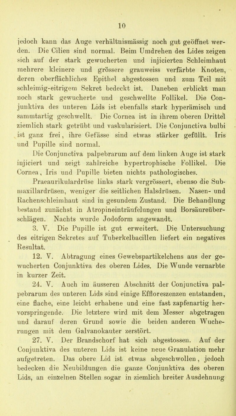 jedoch kann das Auge verhältnismässig noch gut geöffnet wer- den. Die Cilien sind normal. Beim Umdrehen des Lides zeigen sich auf der stark gewucherten und injicierten Schleimhaut mehrere kleinere und grössere grauweiss verfärbte Knoten, deren oberflächliches Epithel abgestossen und zum Teil mit schleimig-eitrigem Sekret bedeckt ist. Daneben erblickt man noch stark gewucherte und geschwellte Follikel. Die Con- junktiva des unteren Lids ist ebenfalls stark hyperämisch und sammtartig geschwellt. Die Cornea ist in ihrem oberen Drittel ziemlich stark getrübt und vaskularisiert. Die Conjunctiva bulbi ist ganz frei, ihre Gefässe sind etwas stärker gefüllt. Iris und Pupille sind normal. Die Conjunctiva palpebrarum auf dem linken Auge ist stark injiciert und zeigt zahlreiche hypertrophische Follikel. Die Cornea, Iris und Pupille bieten nichts pathologisches. Praeaurikulardrüse links stark vergrössert, ebenso die Sub- maxillardrüsen, weniger die seitlichen Halsdrüsen. Nasen- und Rachenschleimhaut sind in gesundem Zustand. Die Behandlung bestand zunächst in Atropineinträufelungen und Borsäureüber- schlägen. Nachts wurde Jodoform angewandt. 3. V. Die Pupille ist gut erweitert. Die Untersuchung des eitrigen Sekretes auf Tuberkelbacillen liefert ein negatives Resultat. 12. V. Abtragung eines Gewebspartikelchens aus der ge- wucherten Conjunktiva des oberen Lides. Die Wunde vernarbte in kurzer Zeit. 24. V. Auch im äusseren Abschnitt der Conjunctiva pal- pebrarum des unteren Lids sind einige Effloreszenzen entstanden, eine flache, eine leicht erhabene und eine fast zapfenartig her- vorspringende. Die letztere wird mit dem Messer abgetragen und darauf deren Grund sowie die beiden anderen Wuche- rungen mit dem Galvanokauter zerstört. 27. V. Der Brandschorf hat sich abgestossen. Auf der Conjunktiva des unteren Lids ist keine neue Granulation mehr aufgetreten. Das obere Lid ist etwas abgeschwollen, jedoch bedecken die Neubildungen die ganze Conjunktiva des oberen Lids, an einzelnen Stellen sogar in ziemlich breiter Ausdehnung