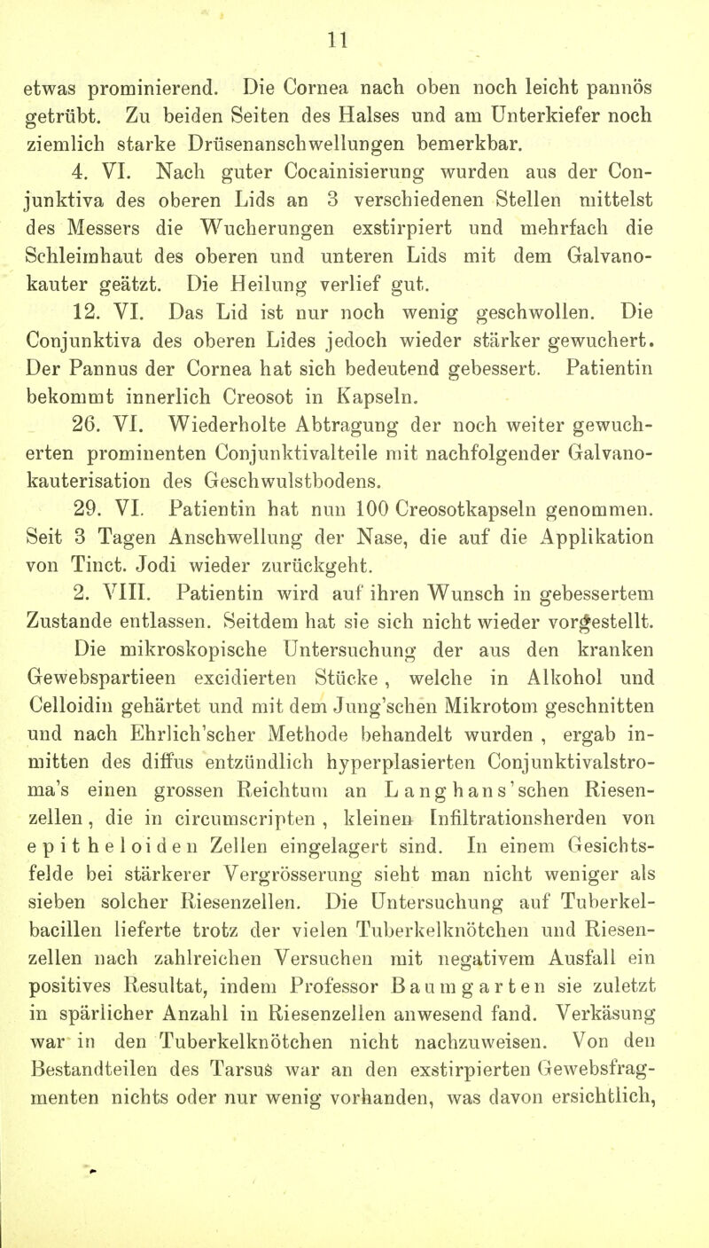 etwas prominierend. Die Cornea nach oben noch leicht pannös getrübt. Zu beiden Seiten des Halses und am Unterkiefer noch ziemlich starke Drüsenanschwellungen bemerkbar. 4. VI. Nach guter Cocainisierung wurden aus der Con- junktiva des oberen Lids an 3 verschiedenen Stellen mittelst des Messers die Wucherungen exstirpiert und mehrfach die Sehleimhaut des oberen und unteren Lids mit dem Galvano- kauter geätzt. Die Heilung verlief gut. 12. VI. Das Lid ist nur noch wenig geschwollen. Die Conjunktiva des oberen Lides jedoch wieder stärker gewuchert. Der Pannus der Cornea hat sich bedeutend gebessert. Patientin bekommt innerlich Creosot in Kapseln. 26. VI. Wiederholte Abtragung der noch weiter gewuch- erten prominenten Conjunktivalteile mit nachfolgender Galvano- kauterisation des Geschwulstbodens. 29. VI. Patientin hat nun 100 Creosotkapseln genommen. Seit 3 Tagen Anschwellung der Nase, die auf die i^pplikation von Tinct. Jodi wieder zurückgeht. 2. VIII. Patientin wird auf ihren Wunsch in gebessertem Zustande entlassen. Seitdem hat sie sich nicht wieder vorbestellt. Die mikroskopische Untersuchung der aus den kranken Gewebspartieen excidierten Stücke, welche in Alkohol und Celloidin gehärtet und mit dem Jung'schen Mikrotom geschnitten und nach Ehrlich'scher Methode behandelt wurden , ergab in- mitten des diffus entzündlich hyperplasierten Conjunktivalstro- ma's einen grossen Reichtum an L ang h ans'sehen Riesen- zellen , die in circumscripten , kleinen Infiltrationsherden von epitheloiden Zellen eingelagert sind. In einem Gesichts- felde bei stärkerer Vergrösserung sieht man nicht weniger als sieben solcher Riesenzeilen. Die Untersuchung auf Tuberkel- bacillen lieferte trotz der vielen Tuberkelknötchen und Riesen- zellen nach zahlreichen Versuchen mit negativem Ausfall ein positives Resultat, indem Professor B a u m g a r t e n sie zuletzt in spärlicher x4nzahl in Riesenzeiien anwesend fand. Verkäsung war in den Tuberkelknötchen nicht nachzuweisen. Von den Bestandteilen des Tarsuö war an den exstirpierten Gewebsfrag- menten nichts oder nur wenig vorhanden, was davon ersichtlich,