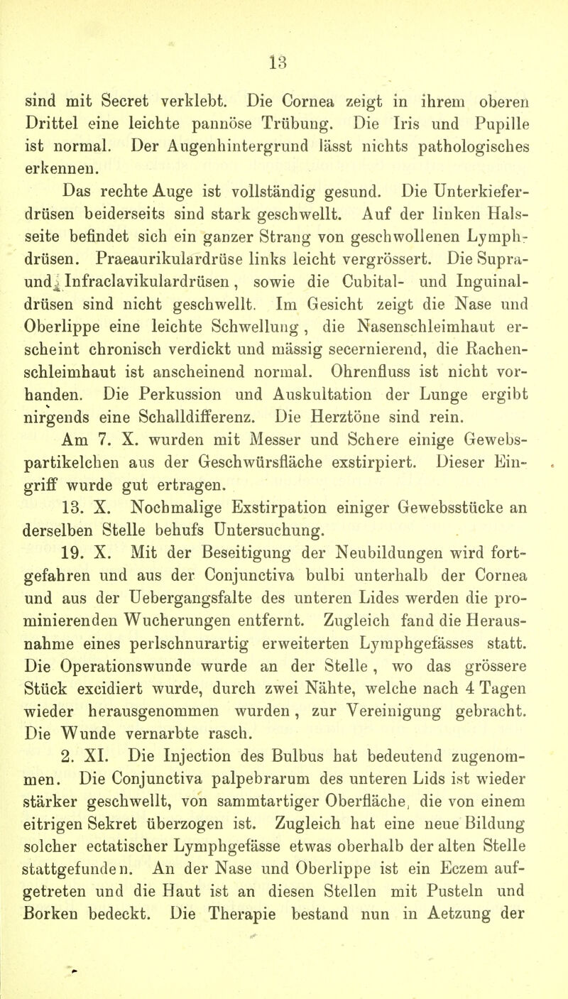 sind mit Secret verklebt. Die Cornea zeigt in ihrem oberen Drittel eine leichte pannöse Trübung. Die Iris und Pupille ist normal. Der Augenhintergrund lässt nichts pathologisches erkennen. Das rechte Auge ist vollständig gesund. Die ünterkiefer- drüsen beiderseits sind stark geschwellt. Auf der linken Hals- seite befindet sich ein ganzer Strang von geschwollenen Lymph- drüsen. Praeaurikulardrüse links leicht vergrössert. Die Supra- und^ Infraclavikulardrüsen, sowie die Cubital- und Inguinal- drüsen sind nicht geschwellt. Im Gesicht zeigt die Nase und Oberlippe eine leichte Schwellung , die Nasenschleimhaut er- scheint chronisch verdickt und massig secernierend, die Rachen- schleimhaut ist anscheinend normal. Ohrenfluss ist nicht vor- handen. Die Perkussion und Auskultation der Lunge ergibt nirgends eine Schalldifferenz. Die Herztöne sind rein. Am 7. X. wurden mit Messer und Schere einige Gewebs- partikelchen aus der Geschwürsfläche exstirpiert. Dieser Ein- griff wurde gut ertragen. 13. X. Nochmalige Exstirpation einiger Gewebsstücke an derselben Stelle behufs Untersuchung. 19. X. Mit der Beseitigung der Neubildungen wird fort- gefahren und aus der Conjunctiva bulbi unterhalb der Cornea und aus der üebergangsfalte des unteren Lides werden die pro- minierenden Wucherungen entfernt. Zugleich fand die Heraus- nahme eines perlschnurartig erweiterten Lyraphgefässes statt. Die Operationswunde wurde an der Stelle, wo das grössere Stück excidiert wurde, durch zwei Nähte, welche nach 4 Tagen wieder herausgenommen wurden, zur Vereinigung gebracht. Die Wunde vernarbte rasch. 2. XI. Die Injection des Bulbus hat bedeutend zugenom- men. Die Conjunctiva palpebrarum des unteren Lids ist wieder stärker geschwellt, von sammtartiger Oberfläche, die von einem eitrigen Sekret überzogen ist. Zugleich hat eine neue Bildung solcher ectatischer Lymphgefässe etwas oberhalb der alten Stelle stattgefunden. An der Nase und Oberlippe ist ein Eczem auf- getreten und die Haut ist an diesen Stellen mit Pusteln und Borken bedeckt. Die Therapie bestand nun in Aetzung der