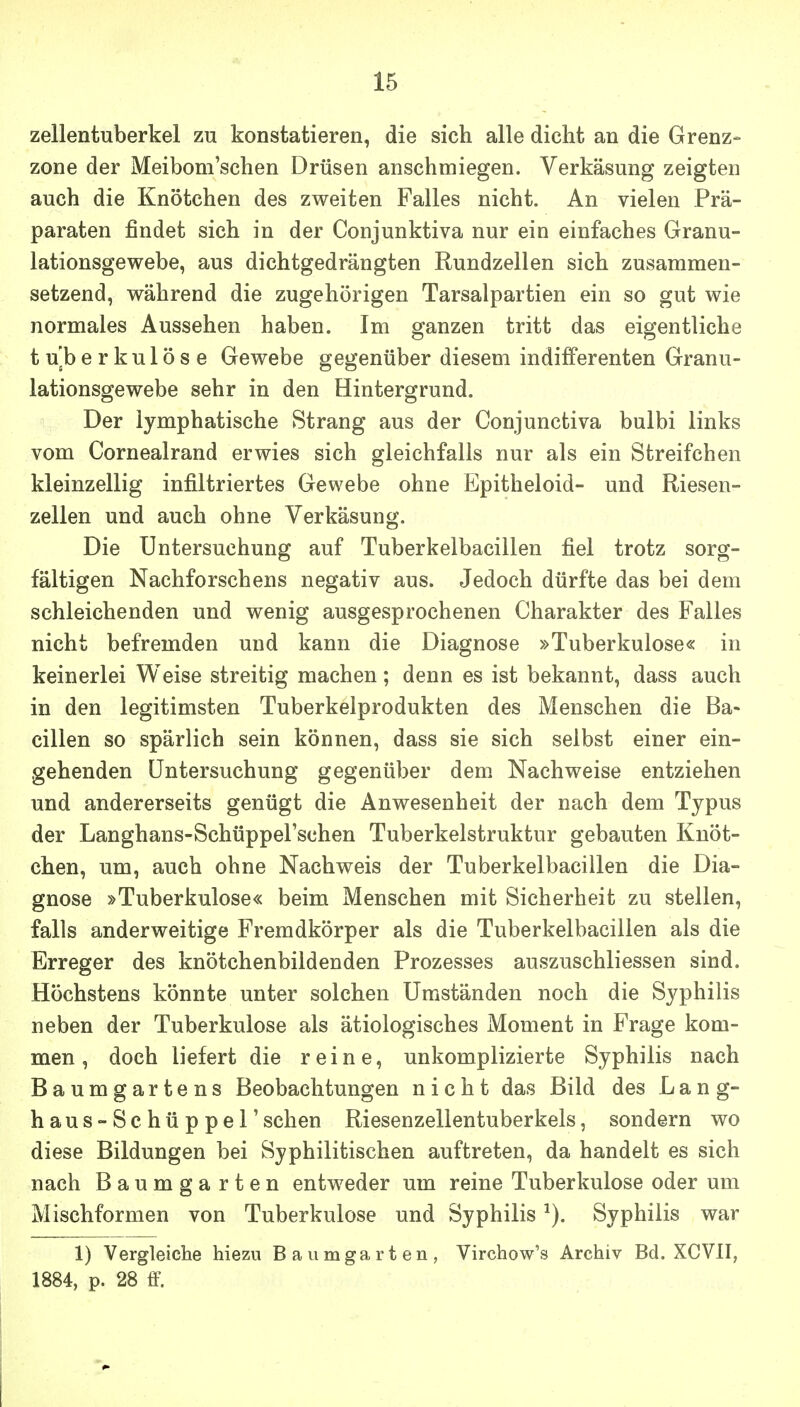 Zellentuberkel zu konstatieren, die sich alle dicht an die Grenz- zone der Meibom'schen Drüsen anschmiegen. Verkäsung zeigten auch die Knötchen des zweiten Falles nicht. An vielen Prä- paraten findet sich in der Conjunktiva nur ein einfaches Granu- lationsgewebe, aus dichtgedrängten Rundzellen sich zusammen- setzend, während die zugehörigen Tarsalpartien ein so gut wie normales Aussehen haben. Im ganzen tritt das eigentliche tuberkulöse Gewebe gegenüber diesem indifferenten Granu- lationsgewebe sehr in den Hintergrund. Der lymphatische Strang aus der Conjunctiva bulbi links vom Cornealrand erwies sich gleichfalls nur als ein Streifchen kleinzellig infiltriertes Gewebe ohne Epitheloid- und Riesen- zellen und auch ohne Verkäsung. Die Untersuchung auf Tuberkelbacillen fiel trotz sorg- fältigen Nachforschens negativ aus. Jedoch dürfte das bei dem schleichenden und wenig ausgesprochenen Charakter des Falles nicht befremden und kann die Diagnose »Tuberkulose« in keinerlei Weise streitig machen; denn es ist bekannt, dass auch in den legitimsten Tuberkelprodukten des Menschen die Ba- cillen so spärlich sein können, dass sie sich selbst einer ein- gehenden Untersuchung gegenüber dem Nachweise entziehen und andererseits genügt die Anwesenheit der nach dem Typus der Langhans-SchüppeFschen Tuberkelstruktur gebauten Knöt- chen, um, auch ohne Nachweis der Tuberkelbacillen die Dia- gnose »Tuberkulose« beim Menschen mit Sicherheit zu stellen, falls anderweitige Fremdkörper als die Tuberkelbacillen als die Erreger des knötchenbildenden Prozesses auszuschliessen sind. Höchstens könnte unter solchen Umständen noch die Syphilis neben der Tuberkulose als ätiologisches Moment in Frage kom- men , doch liefert die reine, unkomplizierte Syphilis nach Baumgartens Beobachtungen nicht das Bild des L a n g- haus-Schüppel'sehen Riesenzellentuberkels, sondern wo diese Bildungen bei Syphilitischen auftreten, da handelt es sich nach Baumgarten entweder um reine Tuberkulose oder um Mischformen von Tuberkulose und Syphilis ^). Syphilis war 1) Vergleiche hiezu Baumgarten, Virchow's Archiv Bd. XCVII, 1884, p. 28 ff.