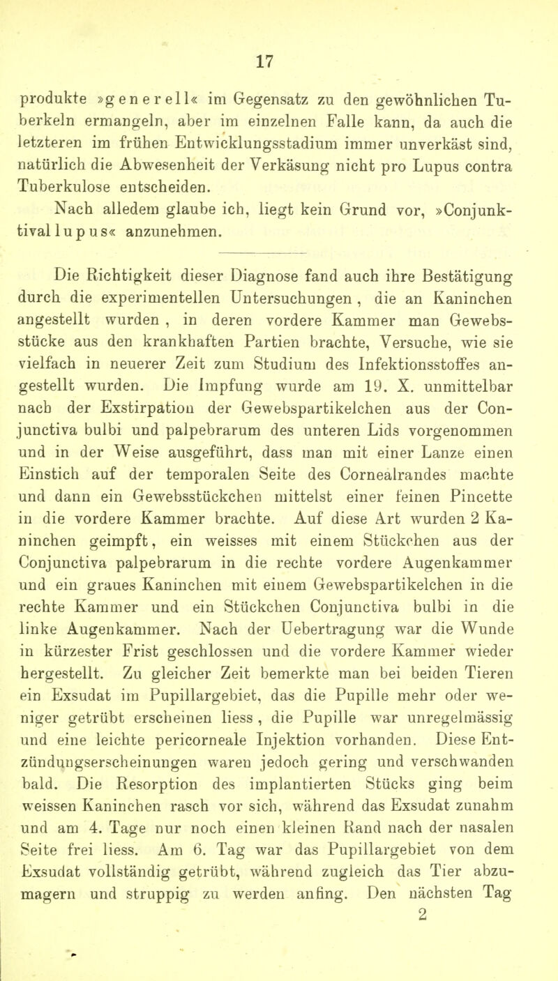 Produkte »generell« im Gegensatz zu den gewöhnlichen Tu- berkeln ermangeln, aber im einzelnen Falle kann, da auch die letzteren im frühen Entwicklungsstadium immer unverkäst sind, natürlich die Abwesenheit der Verkäsung nicht pro Lupus contra Tuberkulose entscheiden. Nach alledem glaube ich, liegt kein Grund vor, »Conjunk- tivallupus« anzunehmen. Die Richtigkeit dieser Diagnose fand auch ihre Bestätigung durch die experimentellen Untersuchungen , die an Kaninchen angestellt wurden , in deren vordere Kammer man Gewebs- stücke aus den krankhaften Partien brachte, Versuche, wie sie vielfach in neuerer Zeit zum Studium des InfektionsstoflPes an- gestellt wurden. Die Impfung wurde am 19, X. unmittelbar nach der Exstirpation der Gewebspartikelchen aus der Con- junctiva buibi und palpebrarum des unteren Lids vorgenommen und in der Weise ausgeführt, dass man mit einer Lanze einen Einstich auf der temporalen Seite des Cornealrandes machte und dann ein Gewebsstückchen mittelst einer feinen Pincette in die vordere Kammer brachte. Auf diese Art wurden 2 Ka- ninchen geimpft, ein weisses mit einem Stückchen aus der Conjunctiva palpebrarum in die rechte vordere Augenkammer und ein graues Kaninchen mit einem Gewebspartikelchen in die rechte Kammer und ein Stückchen Conjunctiva bulbi in die linke Augenkammer. Nach der üebertragung war die Wunde in kürzester Frist geschlossen und die vordere Kammer wieder hergestellt. Zu gleicher Zeit bemerkte man bei beiden Tieren ein Exsudat im Pupillargebiet, das die Pupille mehr oder we- niger getrübt erscheinen liess , die Pupille war unregelmässig und eine leichte pericorneale Injektion vorhanden. Diese Ent- zündungserscheinungen waren jedoch gering und verschwanden bald. Die Resorption des implantierten Stücks ging beim weissen Kaninchen rasch vor sich, während das Exsudat zunahm und am 4. Tage nur noch einen kleinen Rand nach der nasalen Seite frei liess. Am 6. Tag war das Pupillargebiet von dem Exsudat vollständig getrübt, während zugleich das Tier abzu- magern und struppig zu werden anfing. Den nächsten Tag 2