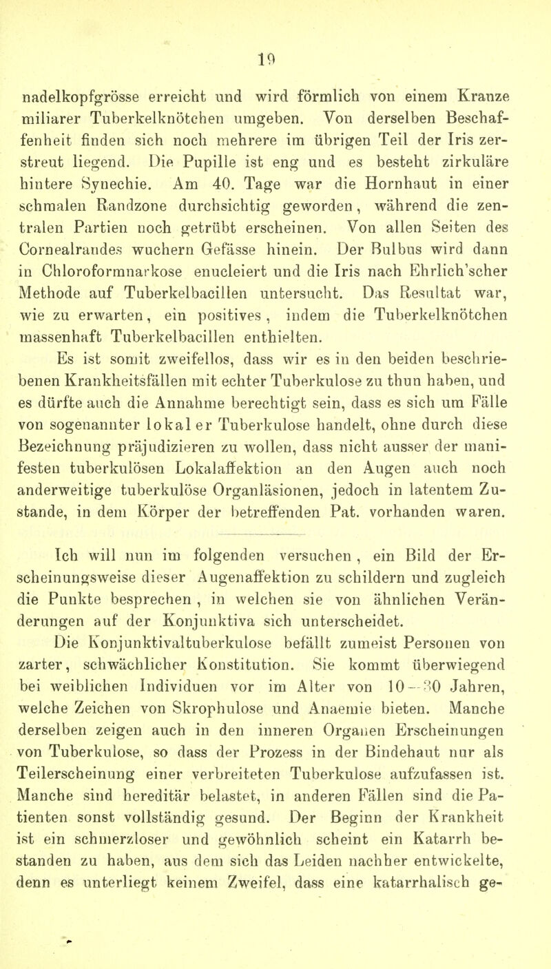 nadelkopfgrösse erreicht und wird förmlich von einem Kranze miliarer Tuberkelknötchen umgeben. Von derselben Beschaf- fenheit finden sich noch mehrere im übrigen Teil der Iris zer- streut liegend. Die Pupille ist eng und es besteht zirkuläre hintere Synechie. Am 40. Tage war die Hornhaut in einer schmalen Randzone durchsichtig geworden, während die zen- tralen Partien noch getrübt erscheinen. Von allen Seiten des Cornealrandes wuchern Gefässe hinein. Der Bulbus wird dann in Chloroformnarkose enucleiert und die Iris nach Ehrlich'scher Methode auf Tuberkelbacillen untersucht. Das Resultat war, wie zu erwarten, ein positives , indem die Tuberkelknötchen massenhaft Tuberkelbacillen enthielten. Es ist somit zweifellos, dass wir es in den beiden beschrie- benen Krankheitsfällen mit echter Tuberkulose zu thun haben, und es dürfte auch die Annahme berechtigt sein, dass es sich um Fälle von sogenannter lokal er Tuberkulose handelt, ohne durch diese Bezeichnung präjudizieren zu w^ollen, dass nicht ausser der mani- festen tuberkulösen Lokalaffektion an den Augen auch noch anderweitige tuberkulöse Organläsionen, jedoch in latentem Zu- stande, in dem Körper der betreffenden Pat. vorhanden waren. Ich will nun im folgenden versuchen , ein Bild der Er- scheinungsweise dieser Augenaffektion zu schildern und zugleich die Punkte besprechen , in welchen sie von ähnlichen Verän- derungen auf der Konjunktiva sich unterscheidet. Die Konjunktivaltuberkulose befällt zumeist Personen von zarter, schwächlicher Konstitution. Sie kommt überwiegend bei weiblichen Individuen vor im Alter von 10 —'>0 Jahren, welche Zeichen von Skrophulose und Anaemie bieten. Manche derselben zeigen auch in den inneren Organen Erscheinungen von Tuberkulose, so dass der Prozess in der Bindehaut nur als Teilerscheinung einer verbreiteten Tuberkulose aufzufassen ist. Manche sind hereditär belastet, in anderen Fällen sind die Pa- tienten sonst vollständig gesund. Der Beginn der Krankheit ist ein schmerzloser und gewöhnlich scheint ein Katarrh be- standen zu haben, aus dem sich das Leiden nachher entwickelte, denn es unterliegt keinem Zweifel, dass eine katarrhalisch ge-