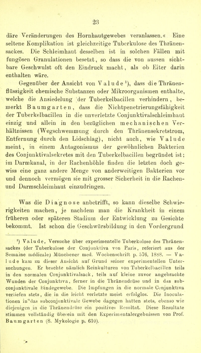 däre Veränderungen des Hornhautgewebes veranlassen.« Eine seltene Komplikation ist gleichzeitige Tuberkulose des Thräuen- sackes. Die Schleimhaut desselben ist in solchen Fällen mit fungösen Granulationen besetzt, so dass die von aussen sicht- bare Geschwulst oft den Eindruck macht, als ob Eiter darin enthalten wäre. Gegenüber der Ansicht von Valude^), dass die Thränen- flüssigkeit ehemische Substanzen oder Mikroorganismen enthalte, welche die Ansiedelung der Tuberkelbacillen verhindern , be- merkt Baumgarten, dass die Nichtpenetrierungsfähigkeit der Tuberkelbacillen in die unverletzte Conjunktivalschleimhaat einzig und allein in den bezüglichen mechanischen Ver- hältnissen (Wegschwemmung durch den Thränensekretstrom, Entfernung durch den Lidschlag), nicht auch, wie Valude meint, in einem Antagonismus der gewöhnlichen Bakterien des Conjunktivalsekretes mit den Tuberkelbacillen begründet ist; im Darmkanal, in der Rachenhöhle finden die letzten doch ge- wiss eine ganz andere Menge von anderweitigen Bakterien vor und dennoch vermögen sie mit grosser Sicherheit in die Rachen- und Darmschleimhaut einzudringen. Was die Diagnose anbetrifft, so kann dieselbe Schwie- rigkeiten machen, je nachdem man die Krankheit in einem früheren oder späteren Stadium der Entwicklung zu Gesichte bekommt. Ist schon die Geschwürsbildung in den Vordergrund ') Valude, Versuche über experimentelle Tuberkulose des Thränen- sackes (der Tuberkulose der Conjuüktiva von Paris, referiert aus der Semaine mödicalej Müncbener med. Wochenschrift p. 576, 1888. — Va- lude kam zu dieser Ansicht auf Grund seiner experimentellen Unter- suchungen. Er brachte nämlich Reinkulturen von Tuberkelbacillen teils in den normalen Conjunktivalsack, teils auf kleine zuvor angebrachte Wunden der Conjunktiva, ferner in die Thräneudrüse und in das sub- conjunktivale Bindegewebe. Die Impfungen in die normale Cunjunktiva verliefen stets, die in die leicht verletzte meist erfolglos. Die Inocula- tionen in'\las subconjunktivale Gewebe dagegen hatten stets, ebenso wie diejenigen in die Thränendtüse ein positives Resultat. Diese Resultate stimmen vollständig übeiein mit den Experimentalergebnissen von Prof. Baum garten (S. Mykologie p. 610).