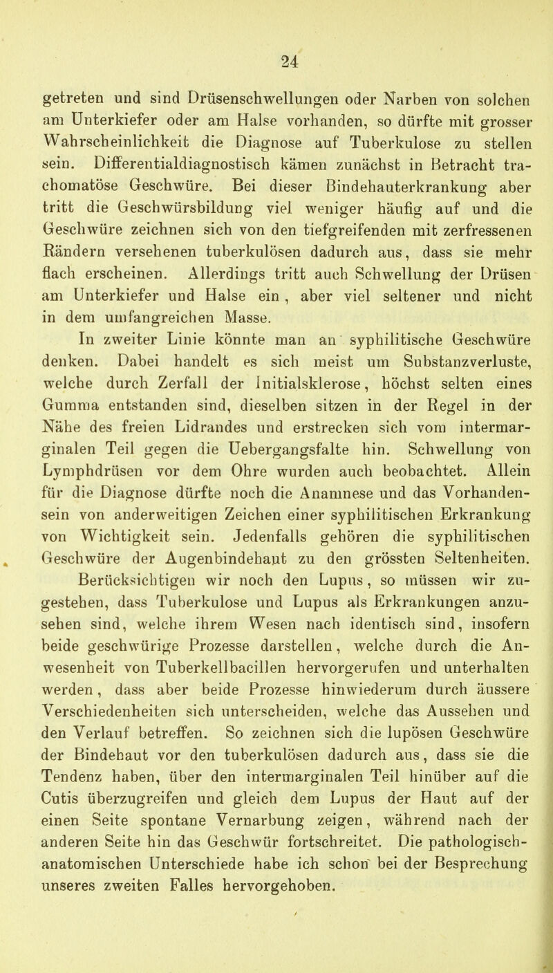 getreten und sind Drüsenschwellungen oder Narben von solchen am Unterkiefer oder am Halse vorhanden, so dürfte mit grosser Wahrscheinlichkeit die Diagnose auf Tuberkulose zu stellen sein. Differentialdiagnostisch kämen zunächst in Betracht tra- chomatöse Geschwüre. Bei dieser Bindehauterkrankung aber tritt die Geschwürsbildung viel weniger häufig auf und die Geschwüre zeichnen sich von den tiefgreifenden mit zerfressenen Rändern versehenen tuberkulösen dadurch aus, dass sie mehr flach erscheinen. Allerdings tritt auch Schwellung der Drüsen am Unterkiefer und Halse ein , aber viel seltener und nicht in dem umfangreichen Masse. In zweiter Linie könnte man an syphilitische Geschwüre denken. Dabei handelt es sich raeist um Substanzverluste, welche durch Zerfall der Initialsklerose, höchst selten eines Gumma entstanden sind, dieselben sitzen in der Regel in der Nähe des freien Lidrandes und erstrecken sich vom intermar- ginalen Teil gegen die Uebergangsfalte hin. Schwellung von Lymphdrüsen vor dem Ohre wurden auch beobachtet. Allein für die Diagnose dürfte noch die Anamnese und das Vorhanden- sein von anderweitigen Zeichen einer syphilitischen Erkrankung von Wichtigkeit sein. Jedenfalls gehören die syphilitischen Geschwüre der Augenbindehaut zu den grössten Seltenheiten. Berücksichtigen wir noch den Lupus, so müssen wir zu- gestehen, dass Tuberkulose und Lupus als Erkrankungen anzu- sehen sind, welche ihrem Wesen nach identisch sind, insofern beide geschwürige Prozesse darstellen, welche durch die An- wesenheit von Tuberkellbacillen hervorgerufen und unterhalten werden, dass aber beide Prozesse hinwiederum durch äussere Verschiedenheiten sich unterscheiden, welche das Aussehen und den Verlauf betreffen. So zeichnen sich die lupösen Geschwüre der Bindehaut vor den tuberkulösen dadurch aus, dass sie die Tendenz haben, über den intermarginalen Teil hinüber auf die Cutis überzugreifen und gleich dem Lupus der Haut auf der einen Seite spontane Vernarbung zeigen, während nach der anderen Seite hin das Geschwür fortschreitet. Die pathologisch- anatomischen Unterschiede habe ich schon bei der Besprechung unseres zweiten Falles hervorgehoben.