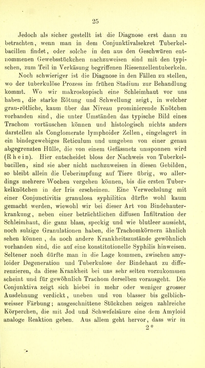 Jedoch als sicher gestellt ist die Diagnose erst dann zu betrachten, wenn man in dem Conjunktivalsekret Tuberkel- bacillen findet, oder solche in den aus den Geschwüren ent- nommenen Gewebsstückchen nachzuweisen sind mit den typi- schen, zum Teil in Verkäsung begriffenen Riesenzellentuberkeln. Noch schwieriger ist die Diagnose in den Fällen zu stellen, wo der tuberkulöse Prozess im frühen Stadium zur Behandlung kommt. Wo wir makroskopisch eine Schleimhaut vor uns haben, die starke Rötung und Schwellung zeigt, in welcher grau-rötliche, kaum über das Niveau prominierende Knötchen vorhanden sind, die unter (Jmständen das typische Bild eines Trachom vortäuschen können und histologisch nichts anders darstellen als Conglomerate lymphoider Zellen, eingelagert in ein bindegewebiges Reticulum und umgeben von einer genau abgegrenzten Hülle, die von einem Gefässnetz umsponnen wird (R h e i n). Hier entscheidet bloss der Nachweis von Tuberkel- bacillen, sind sie aber nicht nachzuweisen in diesen Gebilden, so bleibt allein die üeberimpfung auf Tiere übrig, wo aller- dings mehrere Wochen vergehen können, bis die ersten Tuber- kelknötchen in der Iris erscheinen. Eine Verwechslung mit einer Conjunctivitis granulosa syphilitica dürfte wohl kaum gemacht werden, wiewohl wir bei dieser Art von ßindehauter- krankung, neben einer beträchtlichen diffusen Infiltration der Schleimhaut, die ganz blass, speckig und wie blutleer aussieht, noch sulzige Granulationen haben, die Trachomkörnern ähnlich sehen können , da noch andere Krankheitszustände gewöhnlich vorhanden sind, die auf eine konstitutionelle Syphilis hinweisen. Seltener noch dürfte man in die Lage kommen, zwischen amy- loider Degeneration und Tuberkulose der Bindehaut zu diffe- renzieren, da diese Krankheit bei uns sehr selten vorzukommen scheint und für gewöhnlich Trachom derselben vorausgeht. Die Conjunktiva zeigt sich hiebei in mehr oder weniger grosser Ausdehnung verdickt, uneben und von blasser bis gelblich- weisser Färbung; ausgeschnittene Stückchen zeigen zahlreiche Körperchen, die mit Jod und Schwefelsäure eine dem Amyloid analoge Reaktion geben. Aus allem geht hervor, dass wir in 2*