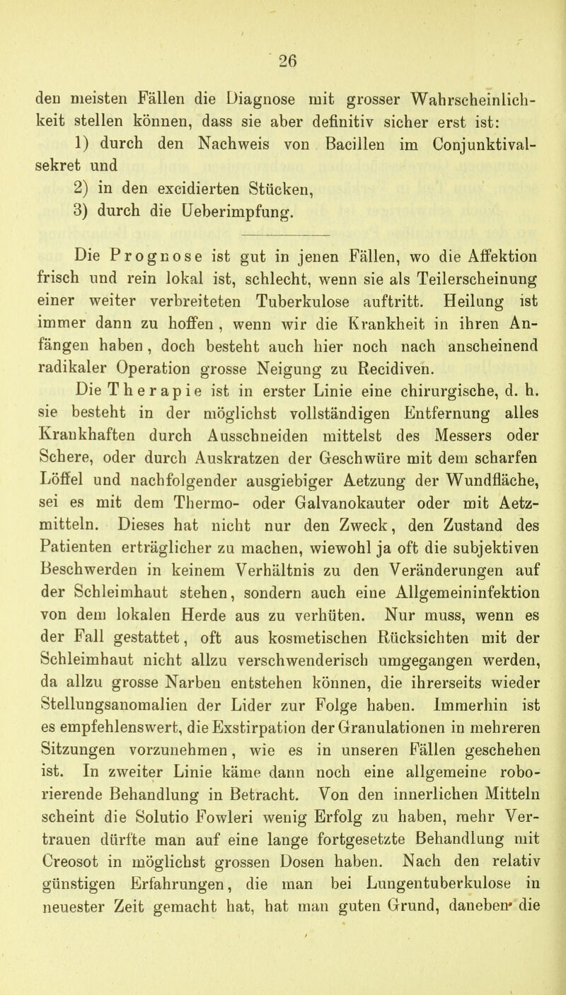 den Dieisten Fällen die Diagnose mit grosser Wahrscheinlich- keit stellen können, dass sie aber definitiv sicher erst ist: 1) durch den Nachweis von Bacillen im Conjunktival- sekret und 2) in den excidierten Stücken, 3) durch die üeberimpfung. Die Prognose ist gut in jenen Fällen, wo die Affektion frisch und rein lokal ist, schlecht, wenn sie als Teilerscheinung einer weiter verbreiteten Tuberkulose auftritt. Heilung ist immer dann zu hoffen , wenn wir die Krankheit in ihren An- fängen haben, doch besteht auch hier noch nach anscheinend radikaler Operation grosse Neigung zu Recidiven. Die Therapie ist in erster Linie eine chirurgische, d. h. sie besteht in der möglichst vollständigen Entfernung alles Krankhaften durch Ausschneiden mittelst des Messers oder Schere, oder durch Auskratzen der Geschwüre mit dem scharfen Löffel und nachfolgender ausgiebiger Aetzung der Wundfläche, sei es mit dem Thermo- oder Galvanokauter oder mit Aetz- mitteln. Dieses hat nicht nur den Zweck, den Zustand des Patienten erträglicher zu machen, wiewohl ja oft die subjektiven Beschwerden in keinem Verhältnis zu den Veränderungen auf der Schleimhaut stehen, sondern auch eine Allgemeininfektion von dem lokalen Herde aus zu verhüten. Nur muss, wenn es der Fall gestattet, oft aus kosmetischen Rücksichten mit der Schleimhaut nicht allzu verschwenderisch umgegangen werden, da allzu grosse Narben entstehen können, die ihrerseits wieder Stellungsanomalien der Lider zur Folge haben. Immerhin ist es empfehlenswert, die Exstirpation der Granulationen in mehreren Sitzungen vorzunehmen, wie es in unseren Fällen geschehen ist. In zweiter Linie käme dann noch eine allgemeine robo- rierende Behandlung in Betracht. Von den innerlichen Mitteln scheint die Solutio Fowleri wenig Erfolg zu haben, mehr Ver- trauen dürfte man auf eine lange fortgesetzte Behandlung mit Creosot in möglichst grossen Dosen haben. Nach den relativ günstigen Erfahrungen, die man bei Lungentuberkulose in neuester Zeit gemacht hat, hat man guten Grund, daneben* die