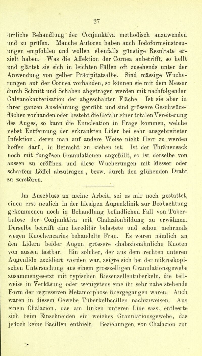 örtliche Behandlung der Conjunktiva methodisch anzuwenden und zu prüfen. Manche Autoren haben auch Jodoformeinstreu- ungen empfohlen und wollen ebenfalls günstige Resultate er- zielt haben. Was die Affektion der Cornea anbetrifft, so hellt und glättet sie sich in leichten Fällen oft zusehends unter der Anwendung von gelber Präcipitatsalbe. Sind mässige Wuche- rungen auf der Cornea vorhanden, so können sie mit dem Messer durch Schnitt und Schaben abgetragen werden mit nachfolgender Galvanokauterisation der abgeschabten Fläche. Ist sie aber in ihrer ganzen Ausdehnung getrübt und sind grössere Geschwürs- flächen vorhanden oder besteht die Gefahr einer totalen Vereiterung des Auges, so kann die Enucleation in Frage kommen, welche nebst Entfernung der erkrankten Lider bei sehr ausgebreiteter Infektion, deren man auf andere Weise nicht Herr zu werden hoffen darf, in Betracht zu ziehen ist. Ist der Thränensack noch mit fungösen Granulationen angefüllt, so ist derselbe von aussen zu eröffnen und diese Wucherungen mit Messer oder scharfem Löffel abzutragen , bezw. durch den glühenden Draht zu zerstören. Im Anschluss an meine Arbeit, sei es mir noch gestattet, einen erst neulich in der hiesigen Augenklinik zur Beobachtung gekommenen noch in Behandlung befindlichen Fall von Tuber- kulose der Conjunktiva mit Chalazionbildung zu erwähnen. Derselbe betrifft eine hereditär belastete und schon mehrmals wegen Knochenearies behandelte Frau. Es waren nämlich an den Lidern beider Augen grössere chalazionähnliche Knoten von aussen tastbar. Ein solcher, der aus dem rechten unteren Augenlide excidiert worden war, zeigte sich bei der mikroskopi- schen Untersuchung aus einem grosszelligen Granulationsgewebe zusammengesetzt mit typischen Riesenzellentuberkeln, die teil- weise in Verkäsung oder wenigstens eine ihr sehr nahe stehende Form der regressiven Metamorphose übergegangen waren. Auch waren in diesem Gewebe Tuberkelbacillen nachzuweisen. Aus einem Chalazion, das am linken unteren Lide sass, entleerte sich beim Einschneiden ein weiches Granulationsgewebe, das jedoch keine Bacillen enthielt. Beziehungen, von Chalazion zur