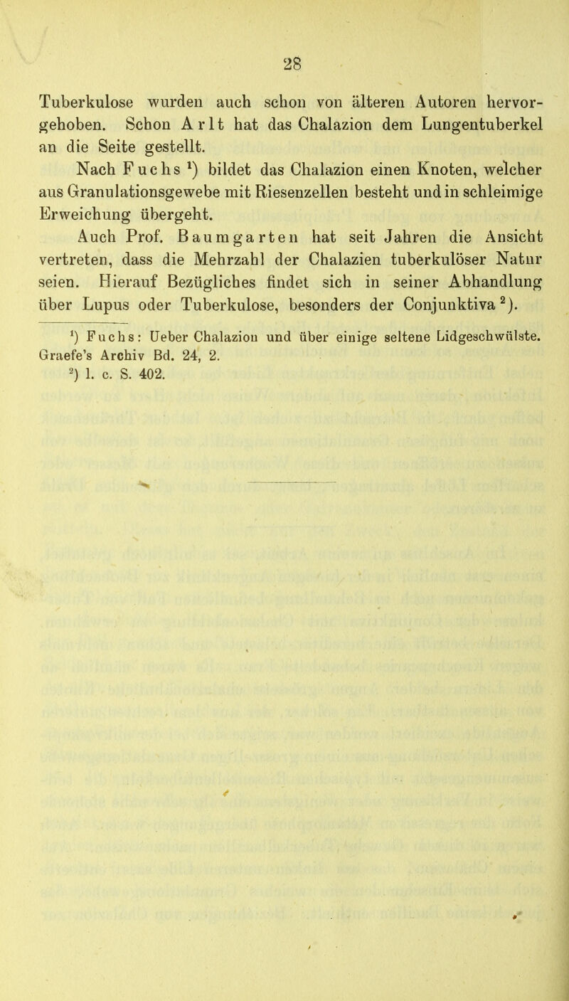 Tuberkulose wurden auch schon von älteren Autoren hervor- gehoben. Schon Arlt hat das Chalazion dem Lungentuberkel an die Seite gestellt. Nach Fuchs bildet das Chalazion einen Knoten, welcher aus Granulationsgewebe mit Riesenzellen besteht und in schleimige Erweichung übergeht. Auch Prof. Baumgarten hat seit Jahren die Ansicht vertreten, dass die Mehrzahl der Chalazien tuberkulöser Natur seien. Flierauf Bezügliches findet sich in seiner Abhandlung über Lupus oder Tuberkulose, besonders der Conjunktiva Fuchs: üeber Chalazion und über einige seltene Lidgeschwülste. Graefe's Archiv Bd. 24, 2. 2) 1. c. S. 402.