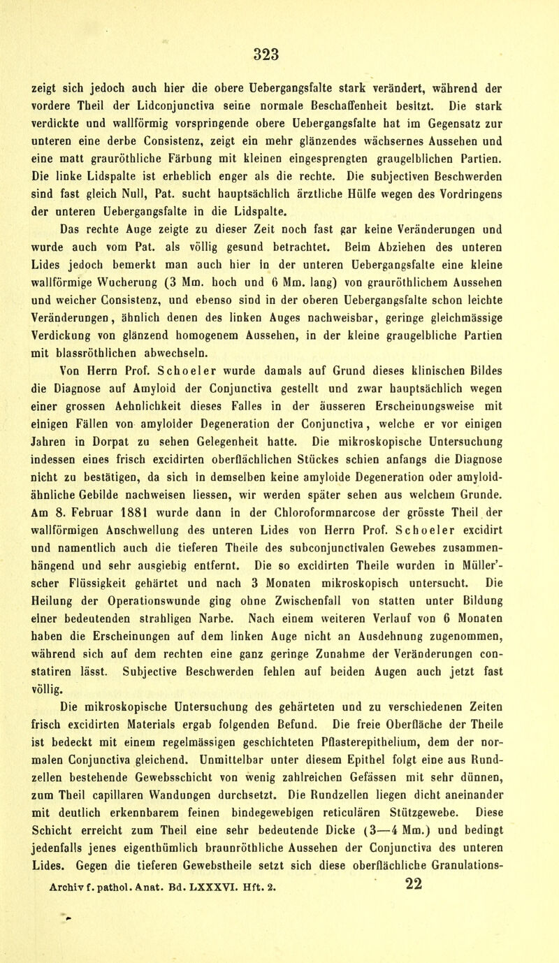 zeigt sich jedoch auch hier die obere Uebergangsfalte stark verändert, während der vordere Theil der Lidconjunctiva seine normale Beschaffenheit besitzt. Die stark verdickte und wallförmig vorspringende obere Uebergangsfalte hat im Gegensatz zur unteren eine derbe Consistenz, zeigt ein mehr glänzendes wächsernes Aussehen und eine matt grauröthliche Färbung mit kleinen eingesprengten graugelblichen Partien. Die linke Lidspalte ist erheblich enger als die rechte. Die subjectiven Beschwerden sind fast gleich Null, Pat. sucht hauptsächlich ärztliche Hülfe wegen des Vordringens der unteren Uebergangsfalte in die Lidspalte. Das rechte Auge zeigte zu dieser Zeit noch fast gar keine Veränderungen und wurde auch vom Pat. als völlig gesund betrachtet. Beim Abziehen des unteren Lides jedoch bemerkt man auch hier in der unteren Uebergangsfalte eine kleine wallförmige Wucherung (3 Mm. hoch und 6 Mm. lang) von grauröthlichem Aussehen und weicher Consistenz, und ebenso sind in der oberen Uebergangsfalte schon leichte Veränderungen, ähnlich denen des linken Auges nachweisbar, geringe gleichmässige Verdickung von glänzend homogenem Aussehen, in der kleine graugelbliche Partien mit blassröthlichen abwechseln. Von Herrn Prof. Schoeler wurde damals auf Grund dieses klinischen Bildes die Diagnose auf Amyloid der Conjunctiva gestellt und zwar hauptsächlich wegen einer grossen Aehnlichkeit dieses Falles in der äusseren Erscheinungsweise mit einigen Fällen von amyloider Degeneration der Conjunctiva, welche er vor einigen Jahren in Dorpat zu sehen Gelegenheit hatte. Die mikroskopische Untersuchung indessen eines frisch excidirten oberflächlichen Stückes schien anfangs die Diagnose nicht zu bestätigen, da sich in demselben keine amyloide Degeneration oder amylold- ähnliche Gebilde nachweisen Hessen, wir werden später sehen aus welchem Grunde. Am 8. Februar 1881 wurde dann in der Chloroformnarcose der grösste Theil der wallförmigen Anschwellung des unteren Lides von Herrn Prof. Schoeler excidirt und namentlich auch die tieferen Theile des subconjunctivalen Gewebes zusammen- hängend und sehr ausgiebig entfernt. Die so excidirten Theile wurden in Müller'- scher Flüssigkeit gehärtet und nach 3 Monaten mikroskopisch untersucht. Die Heilung der Operationswunde ging ohne Zwischenfall von statten unter Bildung einer bedeutenden strahligea Narbe. Nach einem weiteren Verlauf von 6 Monaten haben die Erscheinungen auf dem linken Auge nicht an Ausdehnung zugenommen, während sich auf dem rechten eine ganz geringe Zunahme der Veränderungen con- statiren lässt. Subjective Beschwerden fehlen auf beiden Augen auch jetzt fast völlig. Die mikroskopische Untersuchung des gehärteten und zu verschiedenen Zeiten frisch excidirten Materials ergab folgenden Befund. Die freie Oberfläche der Theile ist bedeckt mit einem regelmässigen geschichteten Pflasterepithelium, dem der nor- malen Conjunctiva gleichend. Unmittelbar unter diesem Epithel folgt eine aus Bund- zellen bestehende Gewebsschicht von wenig zahlreichen Gefässen mit sehr dünnen, zum Theil capillaren Wandungen durchsetzt. Die Bundzellen liegen dicht aneinander mit deutlich erkennbarem feinen bindegewebigen reticulären Stützgewebe. Diese Schicht erreicht zum Theil eine sehr bedeutende Dicke (3—4 Mm.) und bedingt jedenfalls jenes eigenthümlich braunröthliche Aussehen der Conjunctiva des unteren Lides. Gegen die tieferen Gewebstheile setzt sich diese oberflächliche Granulations- Archiv f. pathol, Anat. Bd. LXXXVI. Hft. 2. 22