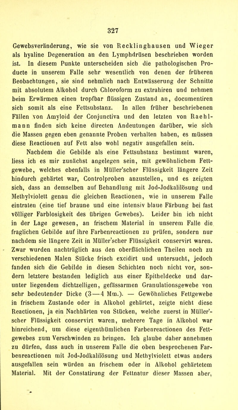 Gewebsveränderung, wie sie von Recklinghausen und Wieger als hyaline Degeneration an den Lymphdrüsen beschrieben worden ist. In diesem Punlite unterscheiden sich die pathologischen Pro- ducte in unserem Falle sehr wesentlich von denen der früheren Beobachtungen, sie sind nehmlich nach Entwässerung der Schnitte mit absolutem Alkohol durch Chloroform zu extrahiren und nehmen beim Erwärmen einen tropfbar flüssigen Zustand an, documentiren sich somit als eine Fettsubstanz. In allen früher beschriebenen Fällen von Amyloid der Gonjunctiva und den letzten von Raehl- mann finden sich keine directen Andeutungen darüber, wie sich die Massen gegen eben genannte Proben verhalten haben, es müssen diese Reactionen auf Fett also wohl negativ ausgefallen sein. Nachdem die Gebilde als eine Fettsubstanz bestimmt waren, liess ich es mir zunächst angelegen sein, mit gewöhnlichem Fett- gewebe, welches ebenfalls in Müller'scher Flüssigkeit längere Zeit hindurch gehärtet war, Gontrolproben anzustellen, und es zeigten sich, dass an demselben auf Behandlung mit Jod-Jodkahlösung und Methylviolett genau die gleichen Reactionen, wie in unserem Falle eintraten (eine tief braune und eine intensiv blaue Färbung bei fast völliger Farblosigkeit des übrigen Gewebes). Leider bin ich nicht in der Lage gewesen, an frischem Material in unserem Falle die fraglichen Gebilde auf ihre Farbenreactionen zu prüfen, sondern nur nachdem sie längere Zeit in Müller'scher Flüssigkeit conservirt waren. Zwar wurden nachträglich aus den oberflächlichen Theilen noch zu verschiedenen Malen Stücke frisch excidirt und untersucht, jedoch fanden sich die Gebilde in diesen Schichten noch nicht vor, son- dern letztere bestanden lediglich aus einer Epitheldecke und dar- unter liegendem dichtzelligen, gefässarmen Granulationsgewebe von sehr bedeutender Dicke (3—4 Mm.). — Gewöhnliches Fettgewebe in frischem Zustande oder in Alkohol gehärtet, zeigte nicht diese Reactionen, ja ein Nachhärten von Stücken, welche zuerst in Müller'- scher Flüssigkeit conservirt waren, mehrere Tage in Alkohol war hinreichend, um diese eigenthümlichen Farbenreactionen des Fett- gewebes zum Verschwinden zu bringen. Ich glaube daher annehmen zu dürfen, dass auch in unserem Falle die oben besprochenen Far- benreactionen mit Jod-Jodkahlösung und Methylviolett etwas anders ausgefallen sein würden an frischem oder in Alkohol gehärtetem Material. Mit der Constatirung der Fettnatur dieser Massen aber,