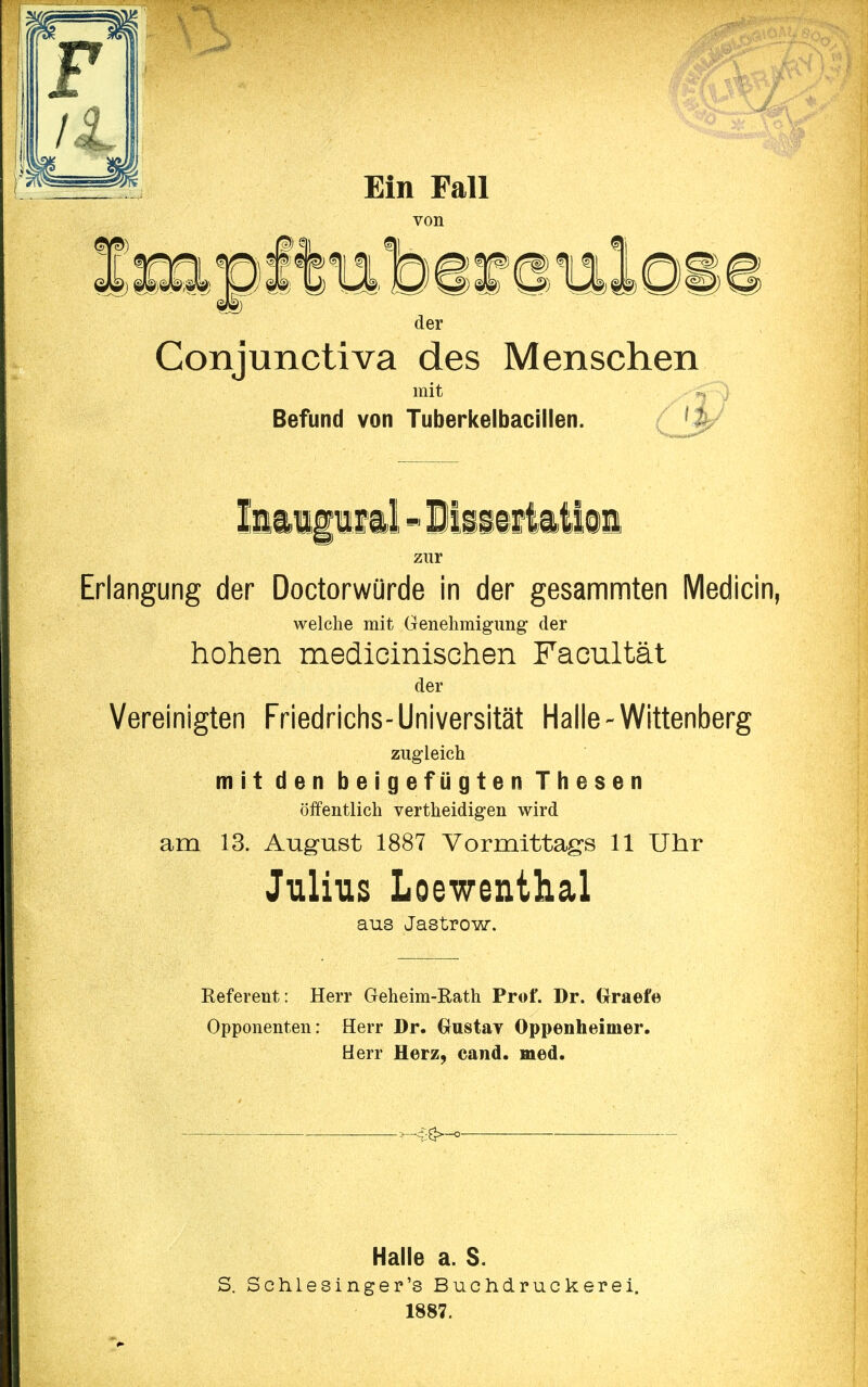 der Conjunctiva des Menschen mit Befund von Tuberkelbacillen. , Iiaipml«lliiif Ml9i zur Erlangung der Doctorwürde in der gesammten Medicin, welche mit Genehmigimg der hohen medicinischen Facultät der Vereinigten Friedriclis-Universität Halle-Wittenberg zugleich mit den beigefügten Thesen öffentlich vertheidigen wird am 13. August 1887 Vormittags 11 Uhr Julius Loewenthal aus Jastrow. Referent: Herr Geheim-Rath Prof. Dr. Graefe Opponenten: Herr Dr. Grustav Oppenheimer. Herr Herz, cand. med. >-^3>-^ S. Halle a. S. Schlesinger's Buohdruckerei. 1887.