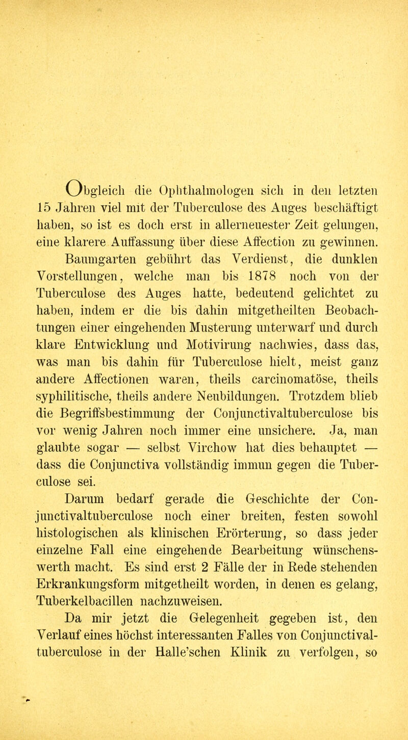 eich die Ophthalmologen sich in den letzten 15 Jahren viel mit der Tuberculose des Auges beschäftigt haben, so ist es doch erst in allerneuester Zeit gelungen, eine klarere Aulfassung über diese Affection zu gewinnen. Baumgarten gebührt das Verdienst, die dunklen Vorstellungen, welche man bis 1878 noch von der Tuberculose des Auges hatte, bedeutend gelichtet zu haben, indem er die bis dahin mitgetheilten Beobach- tungen einer eingehenden Musterung unterwarf und durch klare Entwicklung und Motivirung nachwies, dass das, was man bis dahin für Tuberculose hielt, meist ganz andere Alfectionen waren, theils carcinomatöse, theils syphilitische, theils andere Neubildungen. Trotzdem blieb die Begriffsbestimmung der Conjunctivaltuberculose bis vor wenig Jahren noch immer eine unsichere. Ja, man glaubte sogar — selbst Virchow hat dies behauptet — dass die Conjunctiva vollständig immun gegen die Tuber- culose sei. Darum bedarf gerade die Geschichte der Con- junctivaltuberculose noch einer breiten, festen sowohl histologischen als klinischen Erörterung, so dass jeder einzelne Fall eine eingehende Bearbeitung wünschens- werth macht. Es sind erst 2 Fälle der in Rede stehenden Erkrankungsform mitgetheilt worden, in denen es gelang, Tuberkelbacillen nachzuweisen. Da mir jetzt die Gelegenheit gegeben ist, den Verlauf eines höchst interessanten Falles von Conjunctival- tuberculose in der Halle'schen Klinik zu verfolgen, so