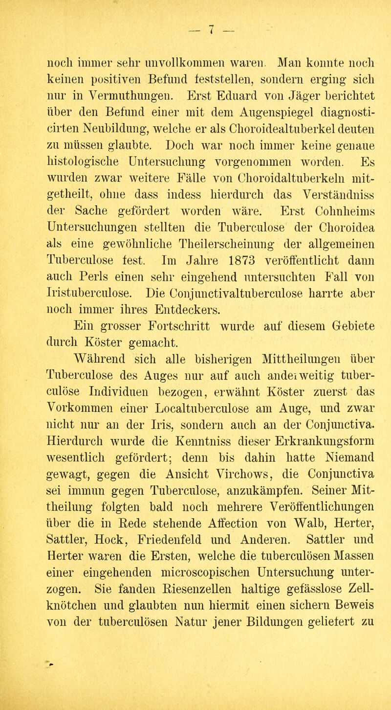 noch immer sehr unvollkommen waren. Man konnte noch keinen positiven Befund teststellen, sondern erging- sich nur in Vermuthungen. Erst Eduard von Jäger berichtet über den Befund einer mit demx Augenspiegel diagnosti- cirten Neubildung, welche er als Choroidealtuberkel deuten zu müssen glaubte. Doch war noch immer keine genaue histologische Untersuchung vorgenommen worden. Es wurden zwar weitere Fälle von Choroidaltuberkeln mit- getheilt, ohne dass indess hierdurch das Verständniss der Sache gefördert worden wäre. Erst Cohnheims Untersuchungen stellten die Tuberculose der Choroidea als eine gewöhnliche Theilerscheinung der allgemeinen Tuberculose fest. Im Jahre 1873 veröffentlicht dann auch Perls einen sehr eingehend untersuchten Fall von Iristuberculose. Die Conjunctivaltuberculose harrte aber noch immer ihres Entdeckers. Ein grosser Fortschritt wurde auf diesem Gebiete durch Köster gemacht. Während sich alle bisherigen Mittheilungen über Tuberculose des Auges nur auf auch andei weitig tuber- culöse Individuen bezogen, erwähnt Köster zuerst das Vorkommen einer Localtuberculose am Auge, und zwar nicht nur an der Iris, sondern auch an der Conjunctiva. Hierdurch wurde die Kenntniss dieser Erkrankungsform wesentlich gefördert; denn bis dahin hatte Niemand gewagt, gegen die Ansicht Virchows, die Conjunctiva sei immun gegen Tuberculose, anzukämpfen. Seiner Mit- theilung folgten bald noch mehrere Veröffentlichungen über die in Rede stehende Affection von Walb, Herter, Sattler, Hock, Friedenfeld und Anderen. Sattler und Herter waren die Ersten, welche die tuberculösen Massen einer eingehenden microscopischen Untersuchung unter- zogen. Sie fanden Riesenzellen haltige gefässlose Zell- knötchen und glaubten nun hiermit einen sichern Beweis von der tuberculösen Natur jener Bildungen geliefert zu