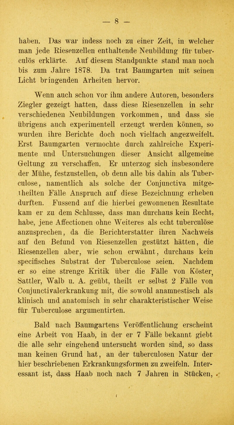 haben. Das war iiidess noch zu einer Zeit, in welcher man jede Riesenzellen enthaltende Neubildung für tuber- culös erklärte. Auf diesem Standpunkte stand man noch bis zum Jahre 1878. Da trat Baumgarten mit seinen Licht bringenden Arbeiten hervor. Wenn auch schon vor ihm andere Autoren, besonders Ziegler gezeigt hatten, dass diese Riesenzellen in sehr verschiedenen Neubildungen vorkommen, und dass sie übrigens auch experimentell erzeugt werden können, so wurden ihre Berichte doch noch vielfach angezweifelt. Erst Baumgarten vermochte durch zahlreiche Experi- mente und Untersuchungen dieser Ansicht allgemeine Geltung zu verschaffen. Er unterzog sich insbesondere der Mühe, festzustellen, ob denn alle bis dahin als Tuber- culose, namentlich als solche der Conjunctiva mitge- t heilten Fälle Anspruch auf diese Bezeichnung erheben durften. Fussend auf die hierbei gewonnenen Resultate kam er zu dem Schlüsse, dass man durchaus kein Recht, habe, jene Affectionen ohne Weiteres als echt tuberculöse anzusprechen, da die Berichterstatter ihren Nachweis auf den Befund von Riesenzellen gestützt hätten, die Riesenzellen aber, wie schon erwähnt, durchaus kein specifisches Substrat der Tuberculöse seien. Nachdem er so eine strenge Kritik über die Fälle von Köster Sattler, Walb u. A. geübt, theilt er selbst 2 Fälle von Conjunctivalerkrankung mit, die sowohl anamnestisch als klinisch und anatomisch in sehr charakteristischer Weise für Tuberculöse argumentirten. Bald nach Baumgartens Veröffentlichung erscheint eine Arbeit von Haab, in der er 7 Fälle bekannt giebt die alle sehr eingehend untersucht worden sind, so dass man keinen Grund hat, an der tuberculosen Natur der hier beschriebenen Erkrankungsformen zu zweifeln. Inter- essant ist, dass Haab noch nach 7 Jahren in Stücken, *