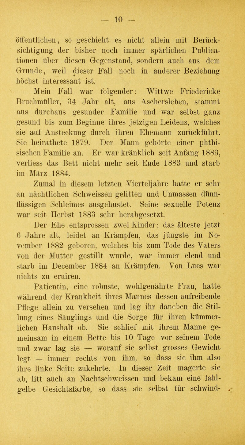 öffentlichen, so geschieht es nicht allein mit Berück- sichtigung der bisher noch immer spärlichen Publica- tionen über diesen Gegenstand, sondern auch aus dem Grunde, weil dieser Fall noch in anderer Beziehung höchst interessant ist. Mein Fall war folgender: Wittwe Friedericke Bruchmüller, 34 Jahr alt, aus Aschersleben, stammt aus durchaus gesunder Familie und war selbst ganz gesund bis zum Beginne ihres jetzigen Leidens, welches sie auf Ansteckung durch ihren Ehemann zurückführt. Sie heirathete 1879. Der Mann gehörte einer phthi- sischen Familie an. Er war kränklich seit Anfang 1883, verliess das Bett nicht mehr seit Ende 1883 und starb im März 1884. Zumal in diesem letzten Vierteljahre hatte er sehr an nächtlichen Schweissen gelitten und Unmassen dünn- flüssigen Schleimes ausgehustet. Seine sexuelle Potenz war seit Herbst 1883 sehr herabgesetzt. Der Ehe entsprossen zwei Kinder; das älteste jetzt 6 Jahre alt, leidet an Krämpfen, das jüngste im No- vember 1882 geboren, welches bis zum Tode des Vaters von der Mutter gestillt wurde, war immer elend und starb im December 1884 an Krämpfen. Von Lues war nichts zu eruiren. Patientin, eine robuste, wohlgenährte Frau, hatte während der Krankheit ihres Mannes dessen aufreibende Pflege allein zu versehen und lag ihr daneben die Stil- lung eines Säuglings und die Sorge für ihren kümmer- lichen Haushalt ob. Sie schlief mit ihrem Manne ge- meinsam in einem Bette bis 10 Tage vor seinem Tode und zwar lag sie — worauf sie selbst grosses Gewicht legt — immer rechts von ihm, so dass sie ihm also ihre linke Seite zukehrte. In dieser Zeit magerte sie ab, litt auch an Nachtschweissen und bekam eine fahl- gelbe Gesichtsfarbe, so dass sie selbst für schwind- ,