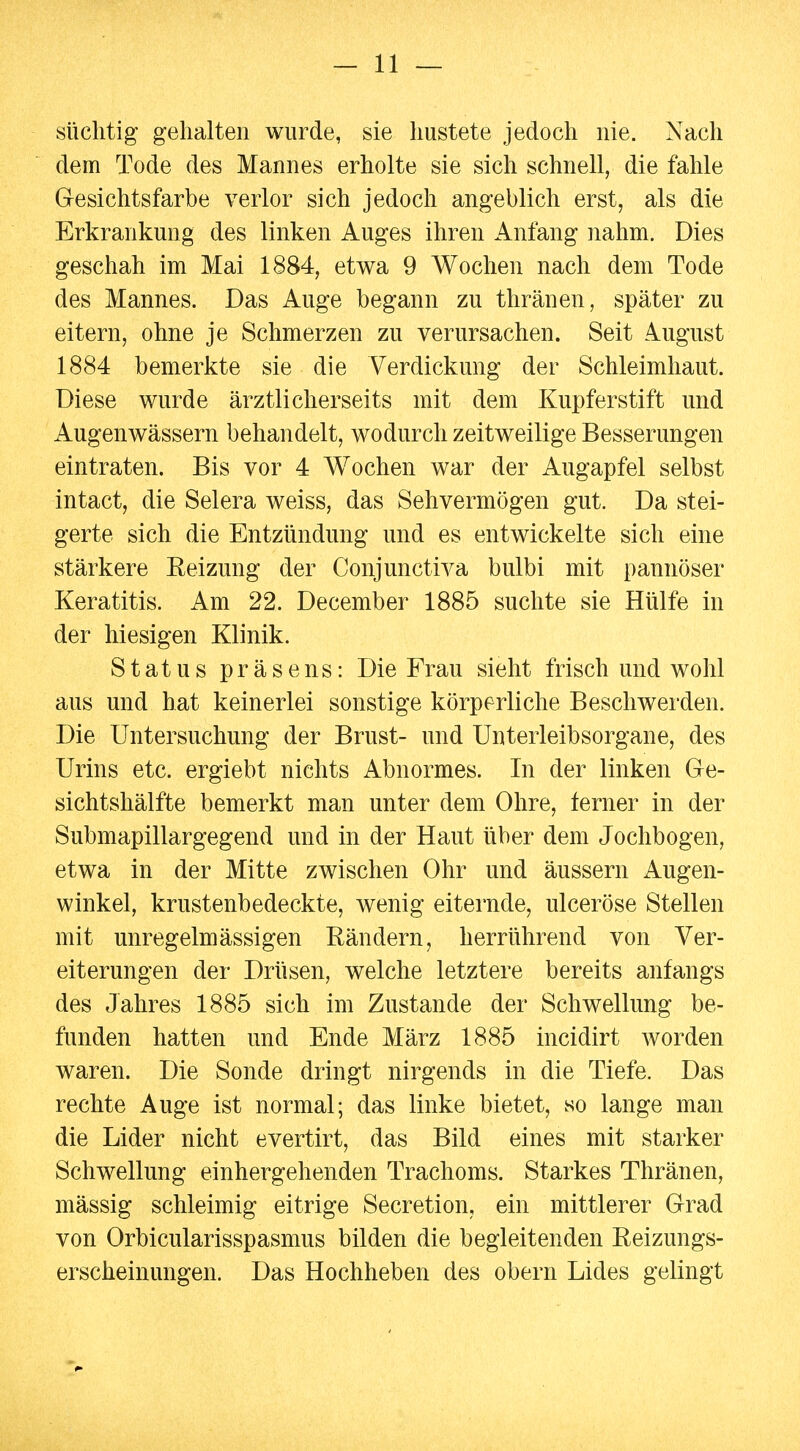 süchtig gehalten wurde, sie hustete jedoch nie. Nach dem Tode des Mannes erholte sie sich schnell, die fahle Gesichtsfarbe verlor sich jedoch angeblich erst, als die Erkrankung des linken Auges ihren Anfang nahm. Dies geschah im Mai 1884, etwa 9 Wochen nach dem Tode des Mannes. Das Auge begann zu thränen, später zu eitern, ohne je Schmerzen zu verursachen. Seit August 1884 bemerkte sie die Verdickung der Schleimhaut. Diese wurde ärztlicherseits mit dem Kupferstift und Augenwässern behandelt, wodurch zeitweilige Besserungen eintraten. Bis vor 4 Wochen war der Augapfel selbst intact, die Selera weiss, das Sehvermögen gut. Da stei- gerte sich die Entzündung und es entwickelte sich eine stärkere Eeizung der Conjunctiva bulbi mit pannöser Keratitis. Am 22. December 1885 suchte sie Hülfe in der hiesigen Klinik. Status präsens: Die Frau sieht frisch und wohl aus und hat keinerlei sonstige körperliche Beschwerden. Die Untersuchung der Brust- und Unterleibsorgane, des Urins etc. ergiebt nichts Abnormes. In der linken Ge- sichtshälfte bemerkt man unter dem Ohre, ferner in der Submapillargegend und in der Haut über dem Jochbogen, etwa in der Mitte zwischen Ohr und äussern Augen- winkel, krustenbedeckte, wenig eiternde, ulceröse Stellen mit unregelmässigen Rändern, herrührend von Ver- eiterungen der Drüsen, welche letztere bereits anfangs des Jahres 1885 sich im Zustande der Schwellung be- funden hatten und Ende März 1885 incidirt worden waren. Die Sonde dringt nirgends in die Tiefe. Das rechte Auge ist normal; das linke bietet, so lange man die Lider nicht evertirt, das Bild eines mit starker Schwellung einhergehenden Trachoms. Starkes Thränen, mässig schleimig eitrige Secretion, ein mittlerer Grad von Orbicularisspasmus bilden die begleitenden Eeizungs- erscheinungen. Das Hochheben des obern Lides gelingt