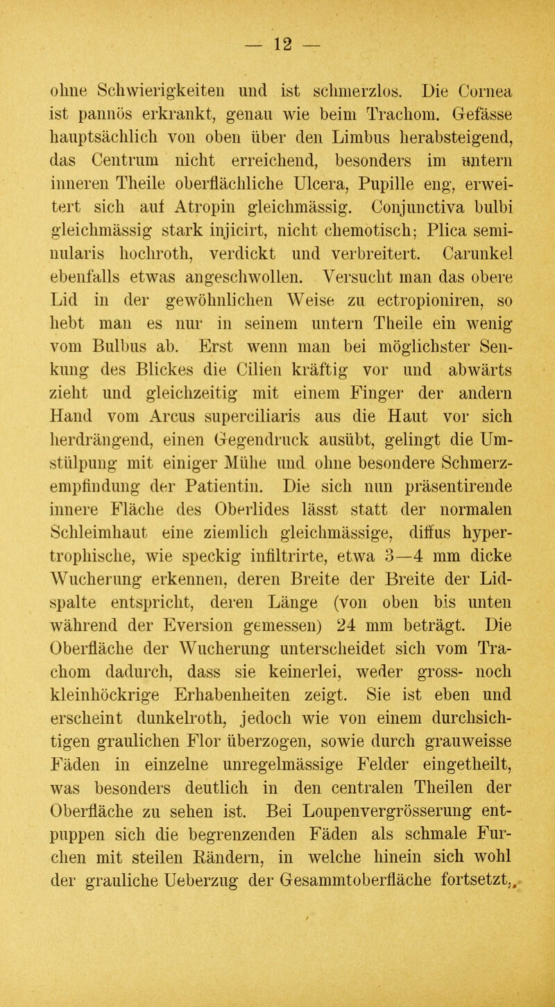 ohne Schwierigkeiten und ist schmerzlos. Die Cornea ist pannös erkrankt, genau wie beim Trachom. Gefässe hauptsächlich von oben über den Limbus herabsteigend, das Centrum nicht erreichend, besonders im untern linieren Theile oberflächliche Ulcera, Pupille eng, erwei- tert sich auf Atropin gleichmässig. Conjunctiva bulbi gleichmässig stark injicirt, nicht chemotisch; Plica semi- nularis hochroth, verdickt und verbreitert. Carunkel ebenfalls etwas angeschwollen. Versucht man das obere Lid in der gewöhnlichen Weise zu ectropioniren, so hebt man es nur in seinem untern Theile ein wenig vom Bulbus ab. Erst wenn man bei möglichster Sen- kung des Blickes die Cilien kräftig vor und abwärts zieht und gleichzeitig mit einem Finger der andern Hand vom Arcus superciliaris aus die Haut vor sich lierdrängend, einen Gegendruck ausübt, gelingt die Um- stülpung mit einiger Mühe und ohne besondere Schmerz- empfiudung der Patientin. Die sich nun präsentirende innere Fläche des Oberlides lässt statt der normalen Schleimhaut eine ziemlich gleichmässige, diffus hyper- trophische, wie speckig infiltrirte, etwa 3—4 mm dicke Wucherung erkennen, deren Breite der Breite der Lid- spalte entspricht, deren Länge (von oben bis unten während der Eversion gemessen) 24 mm beträgt. Die Oberfläche der Wucherung unterscheidet sich vom Tra- chom dadurch, dass sie keinerlei, weder gross- noch kleinhöckrige Erhabenheiten zeigt. Sie ist eben und erscheint dunkelroth, jedoch wie von einem durchsich- tigen graulichen Flor überzogen, sowie durch grauweisse Fäden in einzelne unregelmässige Felder eingetheilt, was besonders deutlich in den centralen Theilen der Oberfläche zu sehen ist. Bei Loupenvergrösserung ent- puppen sich die begrenzenden Fäden als schmale Fur- chen mit steilen Eändern, in welche hinein sich wohl der grauliche Ueberzug der GesammtOberfläche fortsetzt,.