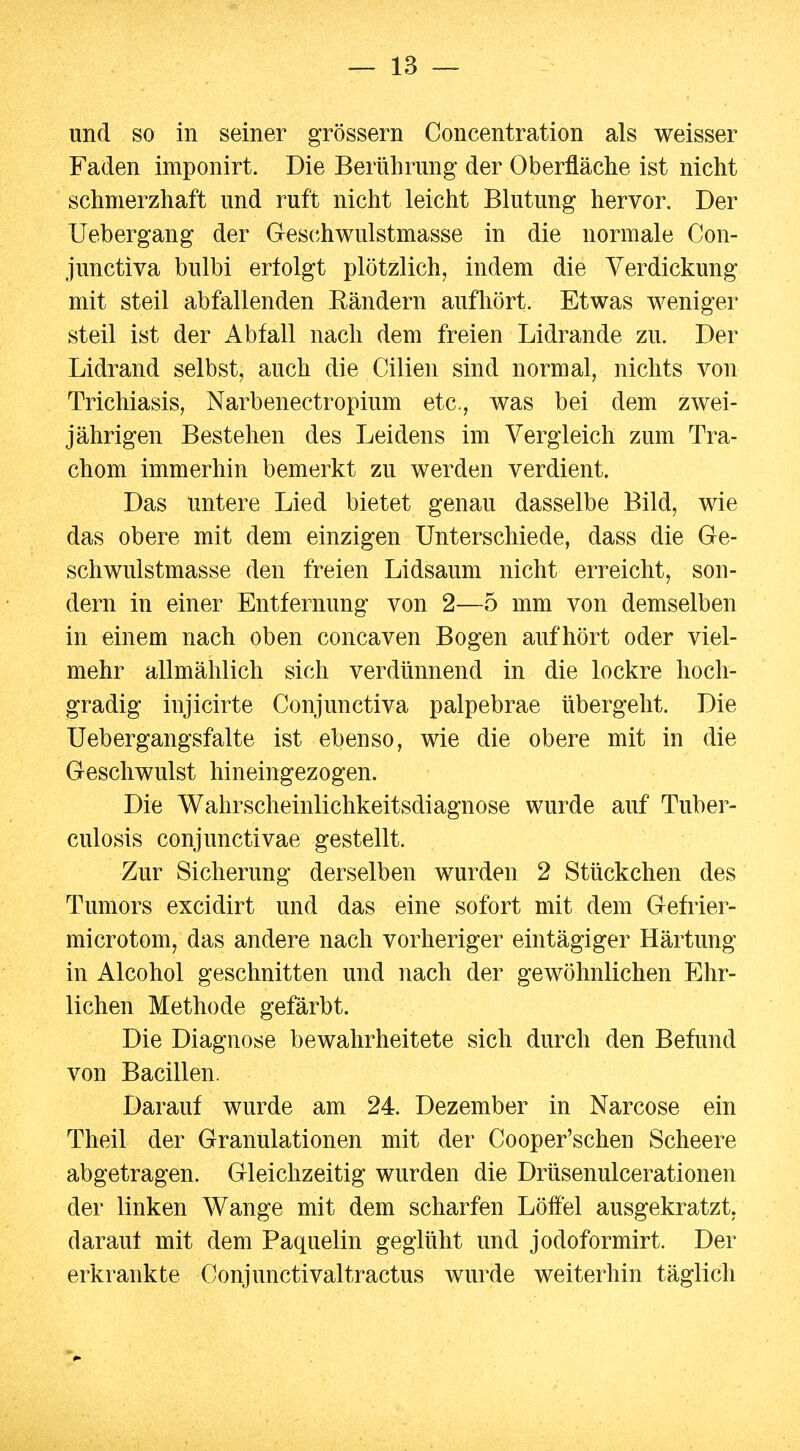 und so in seiner grössern Concentration als weisser Faden imponirt. Die Berührung der Oberfläche ist nicht schmerzhaft und ruft nicht leicht Blutung hervor. Der Uebergang der Geschwulstmasse in die normale Con- junctiva bulbi erfolgt plötzlich, indem die Verdickung mit steil abfallenden Bändern aufhört. Etwas weniger steil ist der Abfall nach dem freien Lidrande zu. Der Lidrand selbst, auch die Cilien sind normal, nichts von Trichiasis, Narbenectropium etc, was bei dem zwei- jährigen Bestehen des Leidens im Vergleich zum Tra- chom immerhin bemerkt zu werden verdient. Das untere Lied bietet genau dasselbe Bild, wie das obere mit dem einzigen Unterschiede, dass die Ge- schwulstmasse den freien Lidsaum nicht erreicht, son- dern in einer Entfernung von 2—5 mm von demselben in einem nach oben concaven Bogen aufhört oder viel- mehr allmählich sich verdünnend in die lockre hoch- gradig injicirte Conjunctiva palpebrae übergeht. Die Uebergangsfalte ist ebenso, wie die obere mit in die Geschwulst hineingezogen. Die Wahrscheinlichkeitsdiagnose wurde auf Tuber- culosis conjunctivae gestellt. Zur Sicherung derselben wurden 2 Stückchen des Tumors excidirt und das eine sofort mit dem Gefrier- microtom, das andere nach vorheriger eintägiger Härtung in Alcohol geschnitten und nach der gewöhnlichen Ehr- lichen Methode gefärbt. Die Diagnose bewahrheitete sich durch den Befund von Bacillen. Darauf wurde am 24. Dezember in Narcose ein Theil der Granulationen mit der Cooper'schen Scheere abgetragen. Gleichzeitig wurden die Drüsenulcerationen der linken Wange mit dem scharfen Löffel ausgekratzt, darauf mit dem Paquelin geglüht und jodoformirt. Der erkrankte Conjunctivaltractus wurde weiterhin täglich