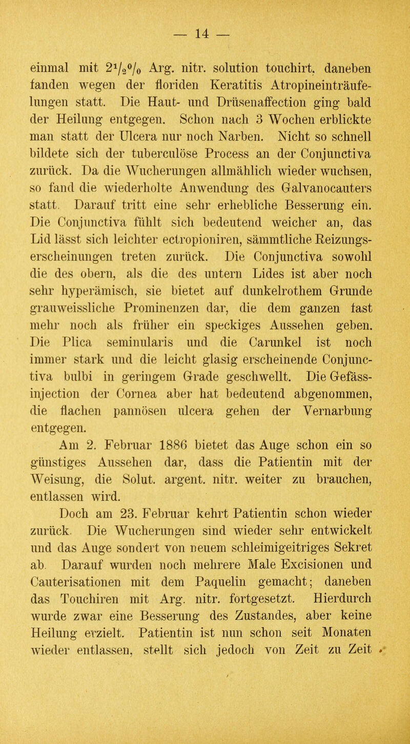 einmal mit 2i/2<>/o Arg. nitr. Solution touchirt. daneben fanden wegen der floriden Keratitis Atropineinträufe- lungen statt. Die Haut- und ürüsenaffection ging bald der Heilung entgegen. Schon nach 3 Wochen erblickte man statt der Ulcera nur noch Narben. Nicht so schnell bildete sich der tuberculöse Process an der Conjunctiva zurück. Da die Wucherungen allmählich wieder wuchsen, so fand die wiederholte Anwendung des Galvanocauters statt. Darauf tritt eine sehr erhebliche Besserung ein. Die Conjimctiva fühlt sich bedeutend weicher an, das Lid lässt sich leichter ectropioniren, sämmtliche Eeizungs- erscheinungen treten zurück. Die Conjunctiva sowohl die des obern, als die des untern Lides ist aber noch sehr hyperämisch, sie bietet auf dunkelrothem Grunde grauweissliclie Prominenzen dar, die dem ganzen tast mehr noch als früher ein speckiges Aussehen geben. Die Plica seminularis und die Carunkel ist noch immer stark und die leicht glasig erscheinende Conjunc- tiva bulbi in geringem Grade geschwellt. Die Gefäss- injection der Cornea aber hat bedeutend abgenommen, die flachen pannösen ulcera gehen der Vernarbung entgegen. Am 2. Februar 1886 bietet das Auge schon ein so günstiges Aussehen dar, dass die Patientin mit der Weisung, die Solut. argent. nitr. weiter zu brauchen, entlassen wird. Doch am 23. Februar kehrt Patientin schon wieder zurück. Die Wucherungen sind wieder sehr entwickelt und das Auge sondert von neuem schleimigeitriges Sekret ab. Darauf wurden noch mehrere Male Excisionen und Cauterisationen mit dem Paquelin gemacht; daneben das Touchiren mit Arg. nitr. fortgesetzt. Hierdurch wurde zwar eine Besserung des Zustandes, aber keine Heilung erzielt. Patientin ist nun schon seit Monaten wieder entlassen, stellt sich jedoch von Zeit zu Zeit *