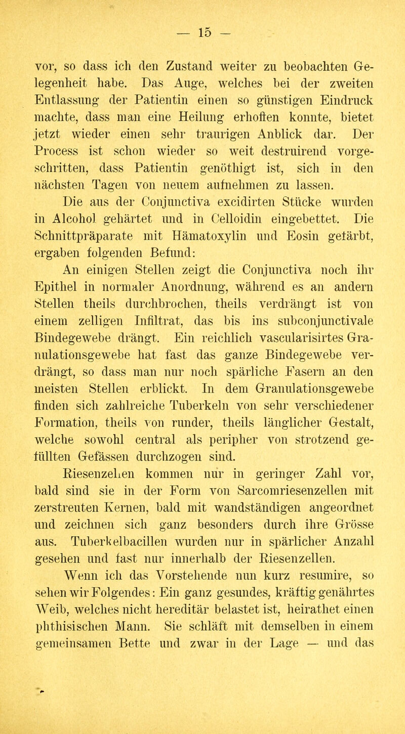 vor, so dass ich den Zustand weiter zu beobachten Ge- legenheit habe. Das Auge, welches bei der zweiten Entlassung der Patientin einen so günstigen Eindruck machte, dass man eine Heilung erhoften konnte, bietet jetzt wieder einen sehr traurigen Anblick dar. Der Process ist schon wieder so weit destruirend vorge- schritten, dass Patientin genöthigt ist, sich in den nächsten Tagen von neuem aufnehmen zu lassen. Die aus der Conjunctiva excidirten Stücke wurden in Alcohol gehärtet und in Celloidin eingebettet. Die Schnittpräparate mit Hämatoxylin und Eosin getärbt, ergaben folgenden Befund: An einigen Stellen zeigt die Conjunctiva noch ihr Epithel in normaler Anordnung, während es an andern Stellen theils durc^hbrochen, theils verdrängt ist von einem zelligen Infiltrat, das bis ins subconjunctivale Bindegewebe drängt. Ein reichlich vascularisirtes Gra- nulationsgewebe hat fast das ganze Bindegewebe ver- drängt, so dass man nur noch spärliche Fasern an den meisten Stellen erblickt. In dem Granulationsgewebe finden sich zahlreiche Tuberkeln von sehr verschiedener Formation, theils von runder, theils länglicher Gestalt, welche sowohl central als peripher von strotzend ge- füllten Gefässen durchzogen sind. EiesenzeLen kommen nur in geringer Zahl vor, bald sind sie in der Form von Sarcomriesenzellen mit zerstreuten Kernen, bald mit wandständigen angeordnet und zeichnen sich ganz besonders durch ihre Grösse aus. Tuberkelbacillen wurden nur in spärlicher Anzahl gesehen und fast nur innerhalb der Riesenz eilen. Wenn ich das Vorstehende nun kurz resumire, so sehen wir Folgendes: Ein ganz gesundes, kräftig genährtes Weib, welches nicht hereditär belastet ist, heirathet einen phthisischen Mann. Sie schläft mit demselben in einem gemeinsamen Bette und zwar in der Lage — und das