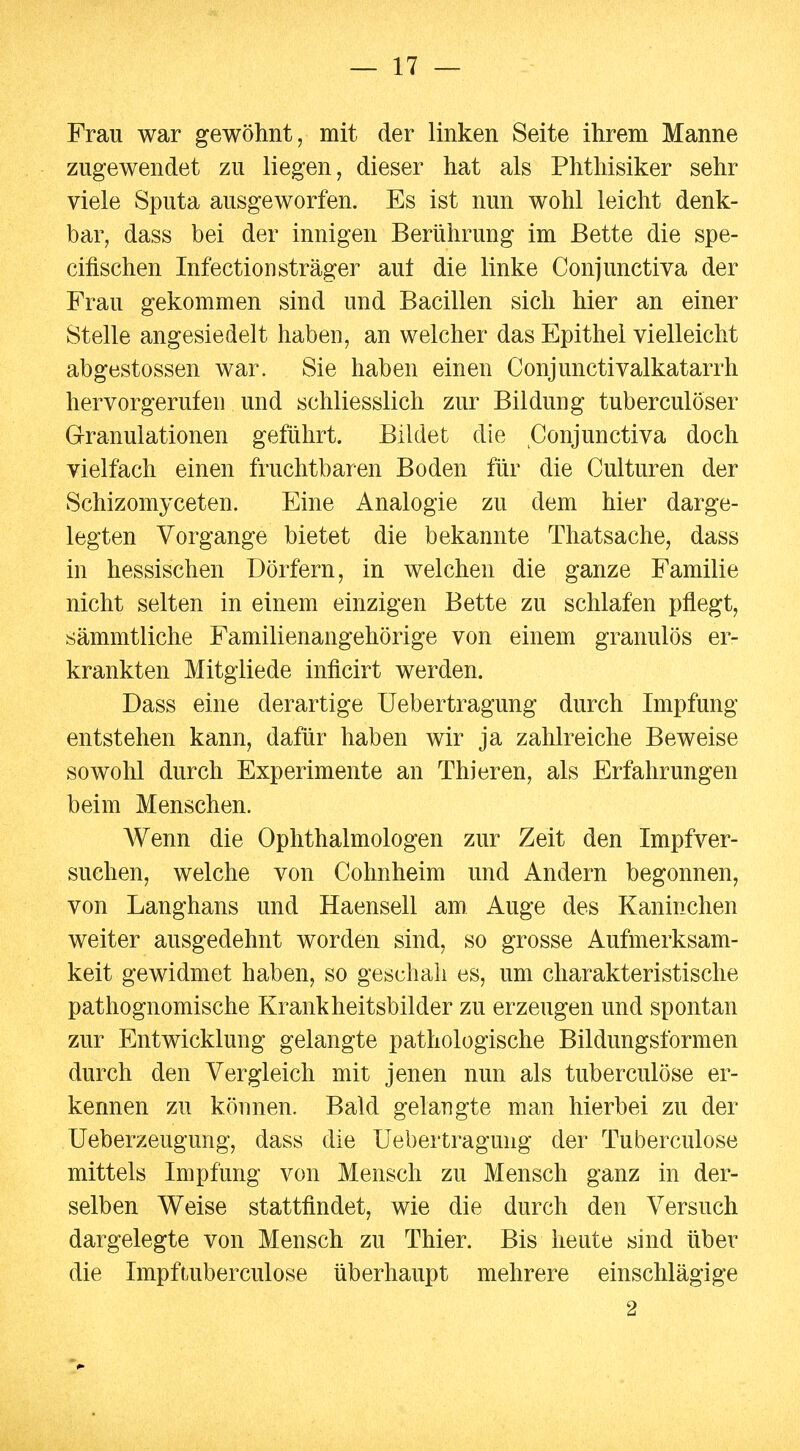 Frau war gewöhnt, mit der linken Seite ihrem Manne zugewendet zu liegen, dieser hat als Phthisiker sehr viele Sputa ausgeworfen. Es ist nun wohl leicht denk- bar, dass bei der innigen Berührung im Bette die spe- cifischen Infectionsträger aul die linke Conjunctiva der Frau gekommen sind und Bacillen sich hier an einer Stelle angesiedelt haben, an welcher das Epithel vielleicht abgestossen war. Sie haben einen Conjunctivalkatarrh hervorgerufen und schliesslich zur Bildung tuberculöser Granulationen geführt. Bildet die Conjunctiva doch vielfach einen fruchtbaren Boden für die Culturen der Schizomyceten. Eine Analogie zu dem hier darge- legten Vorgange bietet die bekannte Thatsache, dass in hessischen Dörfern, in welchen die ganze Familie nicht selten in einem einzigen Bette zu schlafen pflegt, sämmtliche Familienangehörige von einem granulös er- krankten Mitgliede inficirt werden. Dass eine derartige Uebertragung durch Impfung entstehen kann, dafür haben wir ja zahlreiche Beweise sowohl durch Experimente an Thieren, als Erfahrungen beim Menschen. Wenn die Ophthalmologen zur Zeit den Impfver- suchen, welche von Cohnheim und Andern begonnen, von Langhans und Haensell am Auge des Kaninchen weiter ausgedehnt worden sind, so grosse Aufmerksam- keit gewidmet haben, so geschah es, um charakteristische pathognomische Krankheitsbilder zu erzeugen und spontan zur Entwicklung gelangte pathologische Bildungsformen durch den Vergleich mit jenen nun als tuberculöse er- kennen zu können. Bald gelangte man hierbei zu der Ueberzeugung, dass die Uebertragung der Tuberculöse mittels Impfung von Mensch zu Mensch ganz in der- selben Weise stattfindet, wie die durch den Versuch dargelegte von Mensch zu Thier. Bis heute sind über die Impftuberculose überhaupt mehrere einschlägige 2