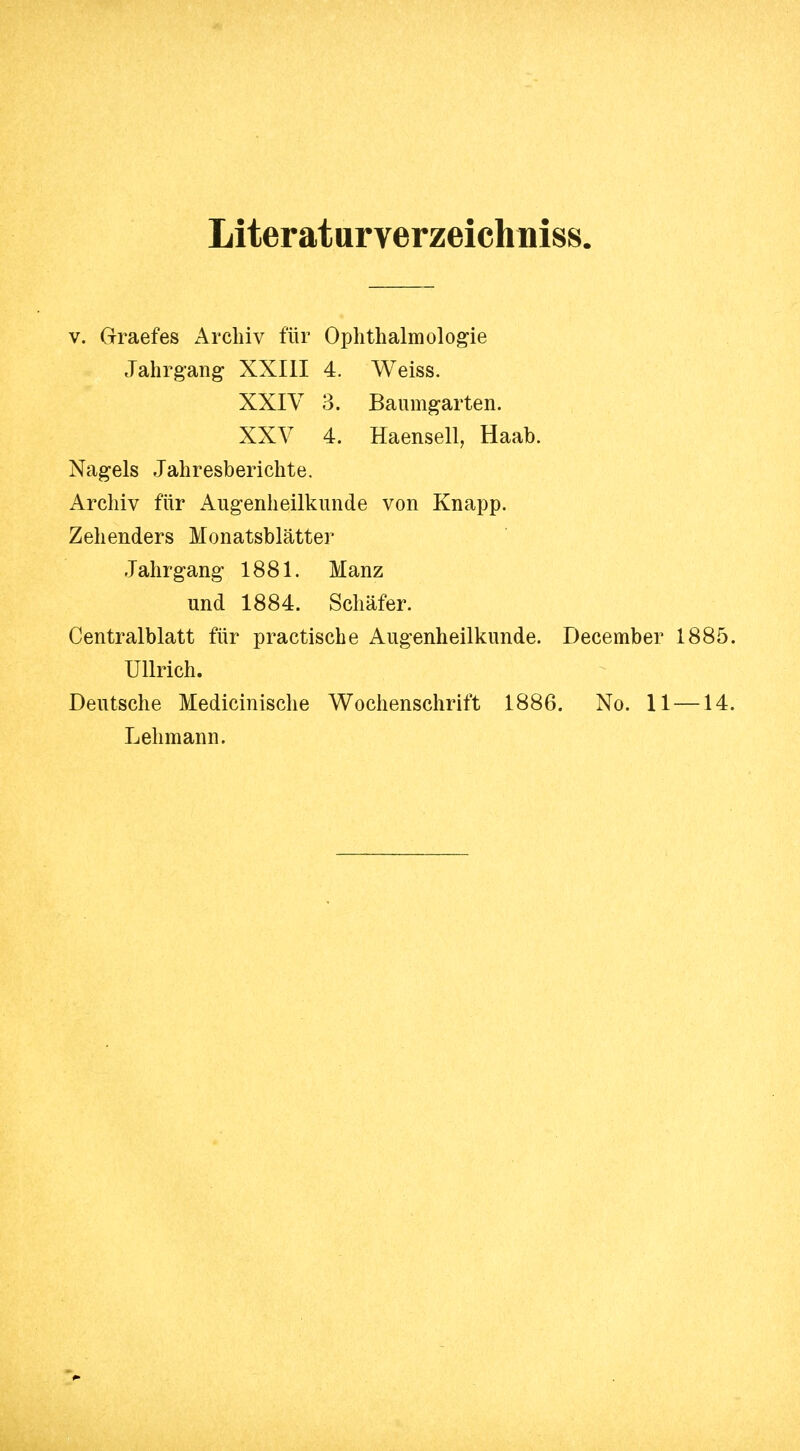 Liter atur verzeich niss. V. Graefes Archiv für Ophthalmologie Jahrgang XXIII 4. Weiss. XXIV 3. Baiimgarten. XXV 4. Haensell, Haab. Nagels Jahresberichte. Archiv für Augenheilkunde von Knapp. Zehenders Monatsblätter Jahrgang 1881. Manz und 1884. Schäfer. Centraiblatt für practiscbe Augenheilkunde. December 188 Ullrich. Deutsche Medicinische Wochenschrift 1886. No. 11 — 1 Lehmann.