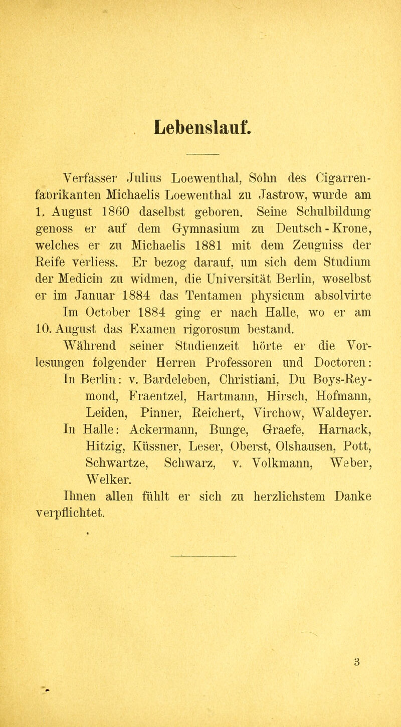 Lebenslauf. Verfasser Julius Loewenthal, Sohn des Cigarren- faDrikanten Michaelis Loewenthal zu Jastrow, wurde am 1. August 1860 daselbst geboren. Seine Schulbildung genoss er auf dem Gymnasium zu Deutsch - Krone, welches er zu Michaelis 1881 mit dem Zeugniss der Eeife verliess. Er bezog darauf, um sich dem Studium der Medicin zu widmen, die Universität Berlin, woselbst er im Januar 1884 das Tentamen physicum absolvirte Im October 1884 ging er nach Halle, wo er am 10. August das Examen rigorosum bestand. Während seiner Studienzeit hörte er die Vor- lesungen folgender Herren Professoren und Doctoren: In Berlin: v. Bardeleben, Christiani, Du Boys-Rey- mond, Fraentzel, Hartmann, Hirsch, Hofmann, Leiden, Pinner, Reichert, Virchow, Waldeyer. In Halle: Ackermann, Bunge, Graefe, Harnack, Hitzig, Küssner, Leser, Oberst, Olshausen, Pott, Schwartze, Schwarz, v. Volkmann, Weber, Welker. Ihnen allen fühlt er sich zu herzlichstem Danke verpflichtet. 3