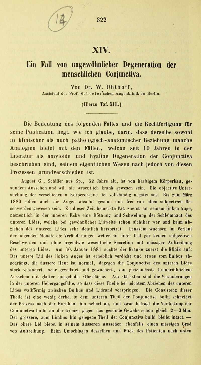 XIV. Ein Fall von ungewöhnlicher Degeneration der menschlichen Conjunctiva. Von Dr. W. Uhlhoff, Assistent der Prof. Schoeler'schen Augenklinik in Berlin. (Hierzu Taf. XIIL) Die Bedeutung des folgenden Falles und die Rechtfertigung für seine Publication liegt, wie ich glaube, darin, dass derselbe sowohl in klinischer als auch pathologisch-anatonriischer Beziehung manche Analogien bietet mit den Fällen, welche seit 10 Jahren in der Literatur als amyloide und hyaline Degeneration der Conjunctiva beschrieben sind, seinem eigentlichen Wesen nach jedoch von diesen Prozessen grundverschieden ist. August G., Schiffer aus Sp., 52 Jahre alt, ist von kräftigem Körperbau, ge- sundem Aussehen und will nie wesentlich krank gewesen sein. Die objective Unter- suchung der verschiedenen KÖrperorgane fiel vollständig negativ aus. Bis zum März 1880 sollen auch die Augen absolut gesund und frei von allen subjectiven Be- schwerden gewesen sein. Zu dieser Zeit bemerkte Pat. zuerst an seinem linken Äuge, namentlich in der inneren Ecke eine Röthung und Schwellung der Schleimhaut des unteren Lides, welche bei gewöhnlicher Lidweite schon sichtbar war und beim Ab- ziehen des unteren Lides sehr deutlich hervortrat. Langsam wuchsen im Verlauf der folgenden Monate die Veränderungen weiter an unter fast gar keinen subjectiven Beschwerden und ohne irgendwie wesentliche Secretion mit massiger Auftreibung des unteren Lides. Am 30. Januar 1881 suchte der Kranke zuerst die Klinik auf: Das untere Lid des linken Auges ist erheblich verdickt und etwas vom Bulbus ab- gedrängt, die äussere Haut ist normal, dagegen die Conjunctiva des unteren Lides stark verändert, sehr gewulstet und gewuchert, von gleichmässig braunröthlichera Aussehen mit glatter spiegelnder Oberfläche. Am stärksten sind die Veränderungen in der unteren üebergaogsfalte, so dass diese Theile bei leichtem Abziehen des unteren Lides wallförmig zwischen Bulbus und Lidrand vorspringen. Die Consislenz dieser Theile ist eine wenig derbe, in dem unteren Theil der Conjunctiva bulbi schneidet der Prozess nach der Hornhaut hin scharf ab, und zwar beträgt die Verdickung der Conjunctiva bulbi an der Grenze gegen das gesunde Gewebe schon gleich 2—3 Mm. Der grössere, zum Limbus hin gelegene Theil der Conjunctiva bulbi bleibt intact.— Das obere Lid bietet in seinem äusseren Aussehen ebenfalls einen massigen Grad von Auftreibung. Beim Umschlagen desselben und Blick des Patienten nach unten