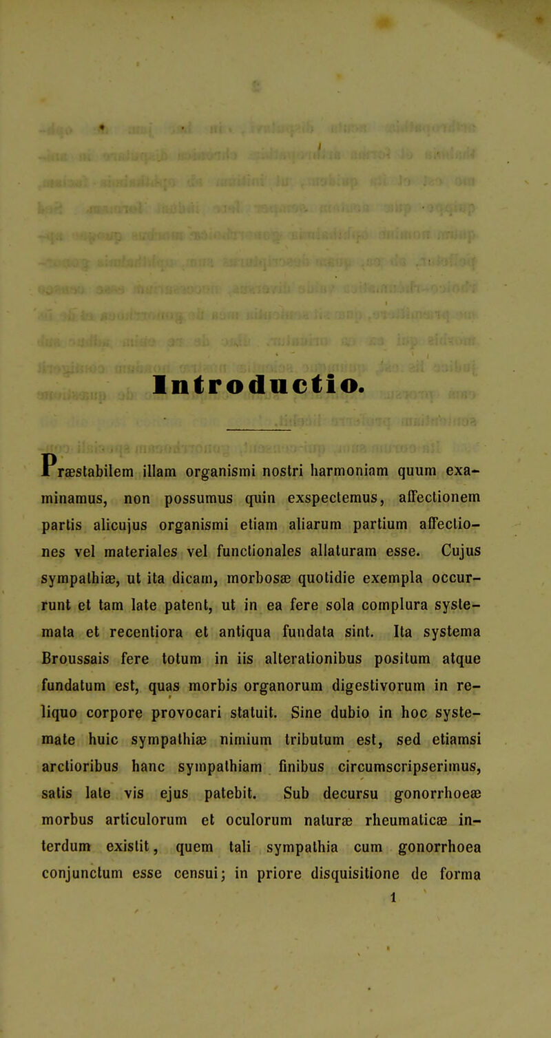 lntr oductio. Praestabilem illam organismi nostri harmoniam quum exa- minamus, non possumus quin exspectemus, affectionem partis alicujus organismi etiam aliarum partium affeclio- nes vel materiales vel functionales allaturam esse. Cujus sympalhiae, ut ita dicarn, morbosse quotidie exempla occur- runt et tam late patent, ut in ea fere sola cornplura syste- mata et recentiora et antiqua fundata sint. Ita systema Broussais fere totum in iis alterationibus positum atque fundatum est, quas morbis organorum digestivorum in re- liquo corpore provocari statuit. Sine dubio in hoc syste- mate huic sympathiae nimium tributum est, sed etiamsi arclioribus hanc sympathiam finibus circumscripserimus, satis late vis ejus patebit. Sub decursu gonorrhoeae morbus articulorum et oculorum nalurae rheumalicae in- terdum existit, quem tali sympathia cum gonorrhoea conjunctum esse censui; in priore disquisitione de forma