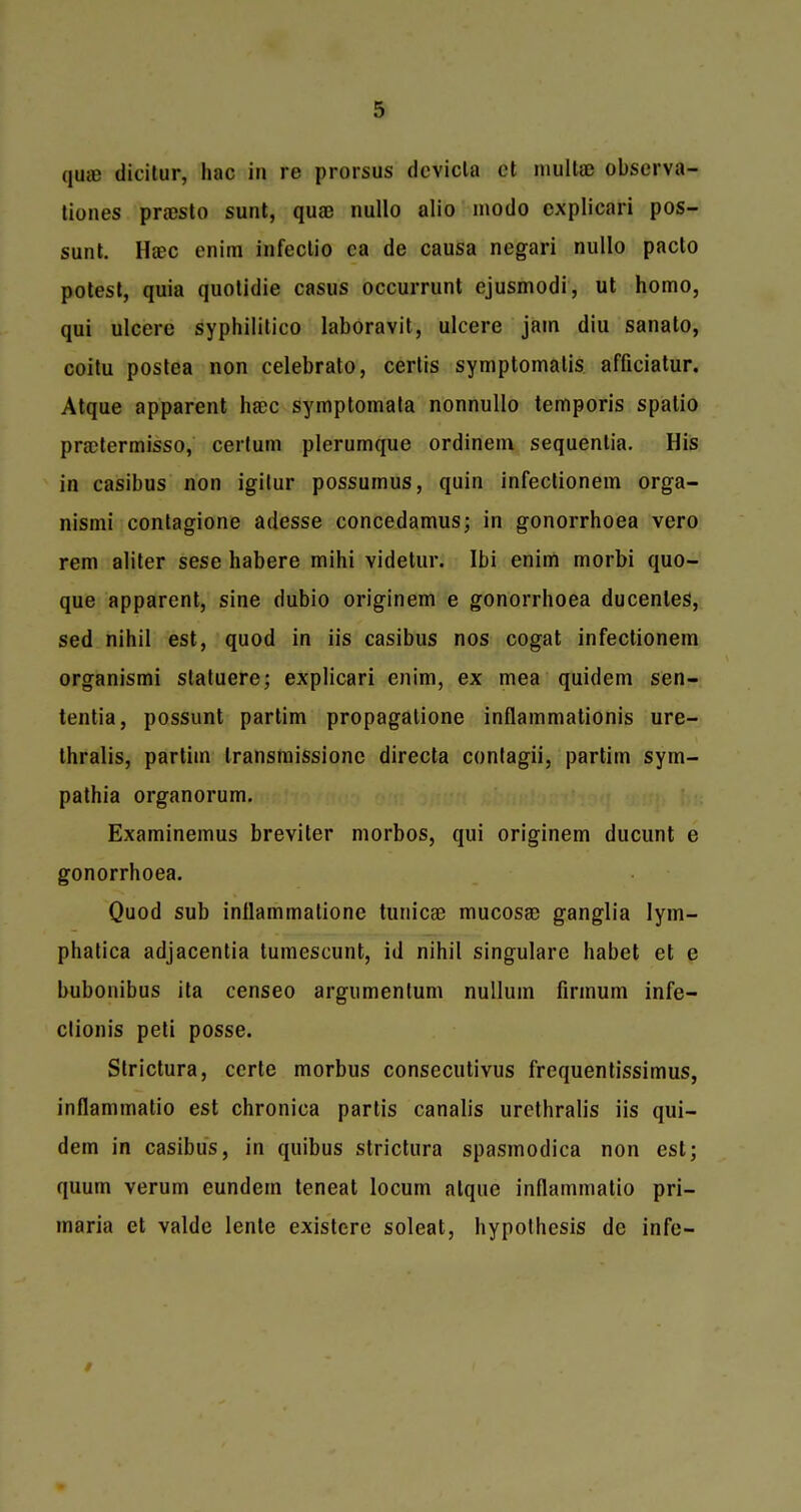 quSB dicilur, liac in re prorsus devicla el multte observa- tiones praesto sunt, quaj nullo alio modo explicari pos- sunt. Hsec enim infectio ca de causa negari nullo pacto potest, quia quotidie casus occurrunt ejusmodi, ut homo, qui ulcere syphilitico laboravit, ulcere jam diu sanato, coitu postea non celebrato, certis symptomatis afficiatur. Atque apparent hacc symptomata nonnullo temporis spalio practermisso, certum plerumque ordinein sequentia. His in casibus non igitur possumus, quin infectionem orga- nismi contagione adesse concedamus; in gonorrhoea vero rem aliter sese habere mihi videtur. Ibi enim morbi quo- que apparent, sine dubio originem e gonorrhoea ducenles, sed nihil est, quod in iis casibus nos cogat infectionem organismi statuere; explicari enim, ex mea quidem sen- tentia, possunt partim propagatione inflammationis ure- thralis, partim transmissionc directa contagii, partim sym- pathia organorum. Examinemus breviter morbos, qui originem ducunt e gonorrhoea. Quod sub inflammatione tunicee mucosa) ganglia lym- phatica adjacentia tumescunt, id nihil singulare habet et e bubonibus ita censeo argumentum nullum firmum infe- clionis peti posse. Strictura, certe morbus consecutivus frequentissimus, inflammatio est chronica partis canalis urethralis iis qui- dem in casibus, in quibus strictura spasmodica non est; quum verum eundern teneat locum alquc inflammatio pri- maria et valde lente existcre soleat, hypothesis de infe-