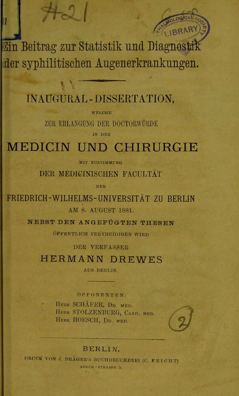 jlin Beitrag zur Statistik und Diagnol der sypliilitisdien Augenerkrankungen. TNAÜGÜRAL - DISSERTATION, TCELOHE ZUR ERLAKÜÜNG DER DOCTORWÜRDE IN DER MEDICIN UND CHIRURGIE MIT ZUSTISIMÜNG DER MEDICINISCHEN FACÜLTÄT DEE FRIEDRICH-WILHELMS-UNIVERSITÄT ZU BERLIN AM 8. AUGUST 1881. NEBST DEN ANGEPÜGTEK THESEN ÖFFENTLICH VERTHEIDIGEN WIRD DEE VERFASSER HERMANN DREWES AUS BERLIN. OPPONENTEN: ITeiiu SCHÄFER, Dd. med. Cand. med. Herr HOESCH, Dd. med. BERLIN. r'K VON r, DRÄGKir.S BUCHDRUCKERBI (C. PEICHT) ADL1:R - STltASSR .5.