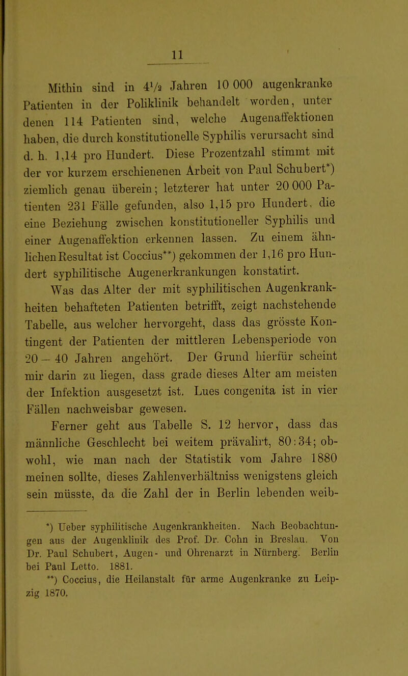 Mithin sind in 4V2 Jahren 10 000 augenkranke Patienten in der Poliklinik behandelt worden, unter denen 114 Patienten sind, welche AugenaÜektionen haben, die durch konstitutionelle Syphilis verursacht sind d. h. 1,14 pro Hundert. Diese Prozentzahl stimmt mit der vor kurzem erschienenen Arbeit von Paul Schubert*) ziemlich genau überein; letzterer hat unter 20 000 Pa- tienten 231 Fälle gefunden, also 1,15 pro Hundert, die eine Beziehung zwischen konstitutioneller Syphilis und einer Augeuafiektion erkennen lassen. Zu einem ähn- hcheu Resultat ist Coccius**) gekommen der 1,16 pro Hun- dert syphilitische Augenerkrankungen konstatirt. Was das Alter der mit syphilitischen Augenkrank- heiten behafteten Patienten betrifft, zeigt nachstehende Tabelle, aus welcher hervorgeht, dass das grösste Kon- tingent der Patienten der mittleren Lebensperiode von 20 — 40 Jahren angehört. Der Grund hierfür scheint mir darin zu liegen, dass grade dieses Alter am meisten der Infektion ausgesetzt ist. Lues congenita ist in vier Fällen nachweisbar gewesen. Ferner geht aus Tabelle S. 12 hervor, dass das männhche Geschlecht bei weitem prävahrt, 80:34; ob- wohl, wie man nach der Statistik vom Jahre 1880 meinen sollte, dieses Zahlenverhältniss wenigstens gleich sein müsste, da die Zahl der in Berlin lebenden weib- ') lieber syphilitische Augenkrankheiten. Nach Beobachtun- gen aus der Augenklinik des Prof. Dr. Cohn in Breslau. Von Dr. Paul Schubert, Augen- und Ohrenarzt in Nürnberg. Berlin bei Paul Letto. 1881. ) Coccius, die Heilanstalt für arme Augenkranke zu Leip- zig 1870.