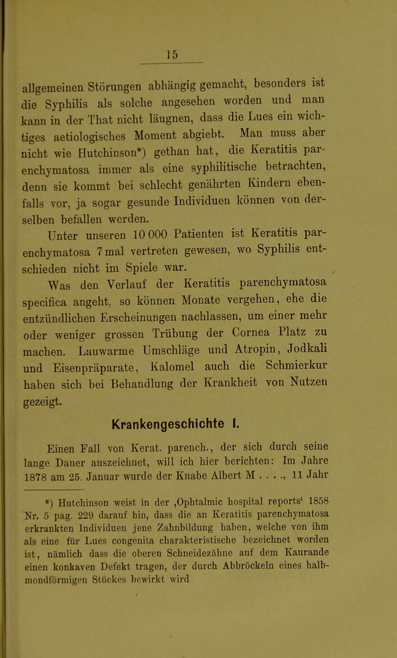 allgemeinen Störungen abhängig gemacht, besonders ist die Syphilis als solche angesehen worden und man kann in der That nicht läugnen, dass die Lues ein wich- tiges aetiologisches Moment abgiebt. Man muss aber nicht wie Hutchinson*) gethan hat, die Keratitis par- enchymatosa immer als eine syphilitische betrachten, denn sie kommt bei schlecht genährten Kindern eben- falls vor, ja sogar gesunde Individuen können von der- selben befallen werden. Unter unseren 10 000 Patienten ist Keratitis par- enchymatosa 7 mal vertreten gewesen, wo Syphilis ent- schieden nicht im Spiele war. Was den Verlauf der Keratitis parenchymatosa specifica angeht, so können Monate vergehen, ehe die entzündlichen Erscheinungen nachlassen, um einer mehr oder weniger grossen Trübung der Cornea Platz zu machen. Lauwarme Umschläge und Atropin, Jodkali und Eisenpräparate, Kalomel auch die Schmierkur haben sich bei Behandlung der Krankheit von Nutzen gezeigt. Krankengeschichte I. Einen Fall von Kerat. parench., der sich durch seine lange Dauer auszeichnet, wül ich hier berichten: Im Jahre 1878 am 25. Januar wurde der Knabe Albert M . . .., 11 Jahr *) Hutchinson weist in der ,Ophtalmic hospital reports' 1858 Nr. 5 pag. 229 darauf hin, dass die an Keratitis parenchymatosa erkrankten Individuen jene Zahnhildung haben, welche von ihm als eine für Lues congenita charakteristische bezeichnet worden ist, nämlich dass die oberen Schneidezähne auf dem Kaurande einen konkaven Defekt tragen, der durch Abbröckeln eines halb- mondförmigen Stückes bewirkt wird