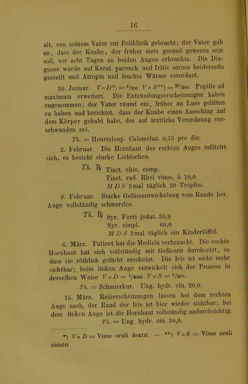 alt, von seinem Vater zur Poliklinik gebracht; der Vater gab m[ dass der Knabe, der früher stets gesund gewesen sein soll, vor acht Tagen an beiden Augen erkrankte. Die Dia- gnose wurde auf Kerat. parench. und Iritis serosa beiderseits gestellt und Ätropin und feuchte Wärme verordnet. 30. Januar. VoD*) = 3/200 V 0 S**) = 20/200. Pupille ad maxiraum erweitert. Die Entzündungserscheinungen haben zugenommen; der Vater räumt ein, früher an Lues gelitten zu haben und berichtet, dass der Knabe einen Ausschlag auf dem Körper gehabt habe, der auf ärztliche Verordnung ver- schwunden sei. Th. = Heurteloup. Calomelau. 0,15 pro die. 2. Februar. Die Hornhaut des rechten Auges infiltrirt sich, es besteht starke Lichtscheu. Th. Bf xinct. chin. comp. Tinct. rad. Rhei vinos. ä 10,0 MDS 3mal täglich 20 Tropfen. 9. Februar. Starke Gefässentwickelung vom Rande her, Auge vollständig schmerzlos. Th. ^ gyj.. Ferri jodat. 30,0 Syr. sirapl. 60,0 MDS 3ma\ täglich ein Kinderlöffel. 6. März. Patient hat die Medizin verbraucht. Die rechte Hornhaut hat sich vollständig mit Gefässen durchsetzt, so dass sie röthlich gefärbt erscheint. Die Iris ist nicht mehr sichtbar; beim linken Auge entwickelt sich der Prozess in derselben Weise VoD = Vaooo VoS = V200. Th. — Schmierkur. Uug. hydr. ein. 20,0. 15. März. Reizerscheinungen lassen bei dem rechten Auge nach, der Rand der Iris ist hier wieder sichtbar; bei dem linken Auge ist die Hornhaut vollständig undurclisichtig. Th. = Ung. hydr. ein. 30,0. ») FoZ) = Visus oculi dextri. - **) VoS = Visus oculi sinistri