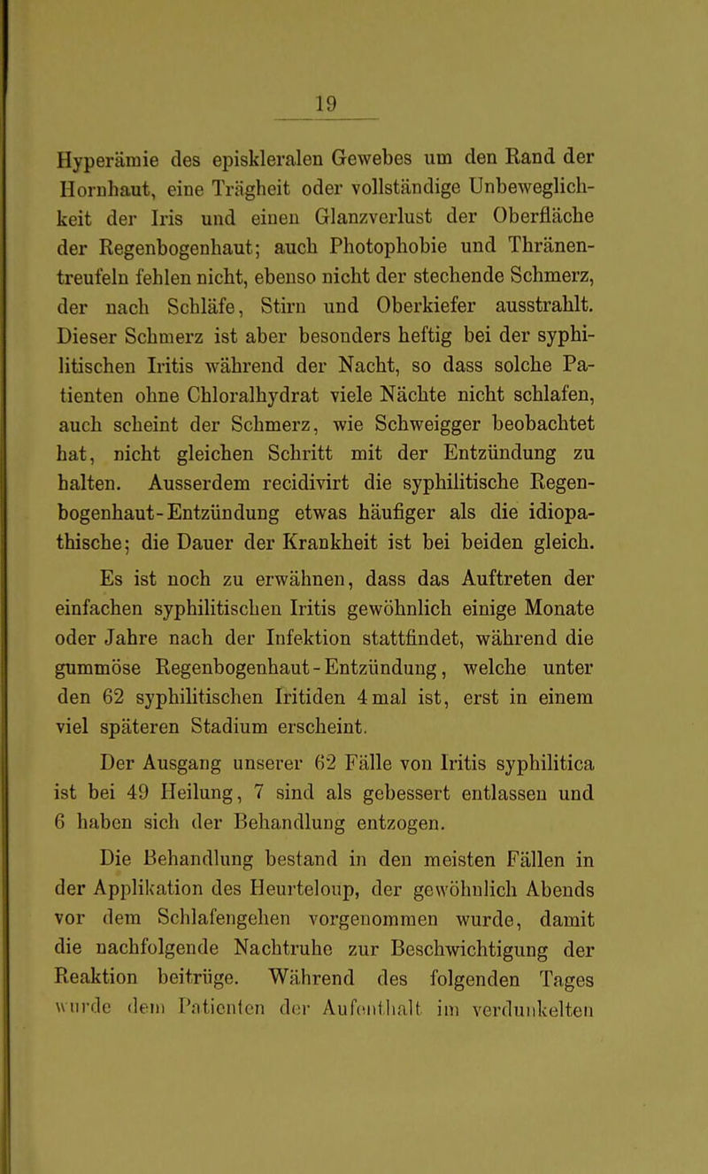 Hyperämie des episkleralen Gewebes um den Rand der Hornhaut, eine Trägheit oder vollständige Unbeweglich- keit der Iris und einen Glanzverlust der Oberfläche der Regenbogenhaut; auch Photophobie und Thränen- treufeln fehlen nicht, ebenso nicht der stechende Schmerz, der nach Schläfe, Stirn und Oberkiefer ausstrahlt. Dieser Schmerz ist aber besonders heftig bei der syphi- litischen Iritis während der Nacht, so dass solche Pa- tienten ohne Chloralhydrat viele Nächte nicht schlafen, auch scheint der Schmerz, wie Schweigger beobachtet hat, nicht gleichen Schritt mit der Entzündung zu halten. Ausserdem recidivirt die syphilitische Regen- bogenhaut-Entzündung etwas häufiger als die idiopa- thische; die Dauer der Krankheit ist bei beiden gleich. Es ist noch zu erwähnen, dass das Auftreten der einfachen syphilitischen Iritis gewöhnlich einige Monate oder Jahre nach der Infektion stattfindet, während die gummöse Regenbogenhaut - Entzündung, welche unter den 62 syphilitischen Iritiden 4mal ist, erst in einem viel späteren Stadium erscheint. Der Ausgang unserer 62 Fälle von Iritis syphilitica ist bei 49 Heilung, 7 sind als gebessert entlassen und 6 haben sich der Behandlung entzogen. Die Behandlung bestand in den meisten Fällen in der Applikation des Heurteloup, der gewöhnlich Abends vor dem Schlafengehen vorgenommen wurde, damit die nachfolgende Nachtruhe zur Beschwichtigung der Reaktion beitrüge. Während des folgenden Tages wurde dejii Patienten der Aufenthalt im verdunkelten