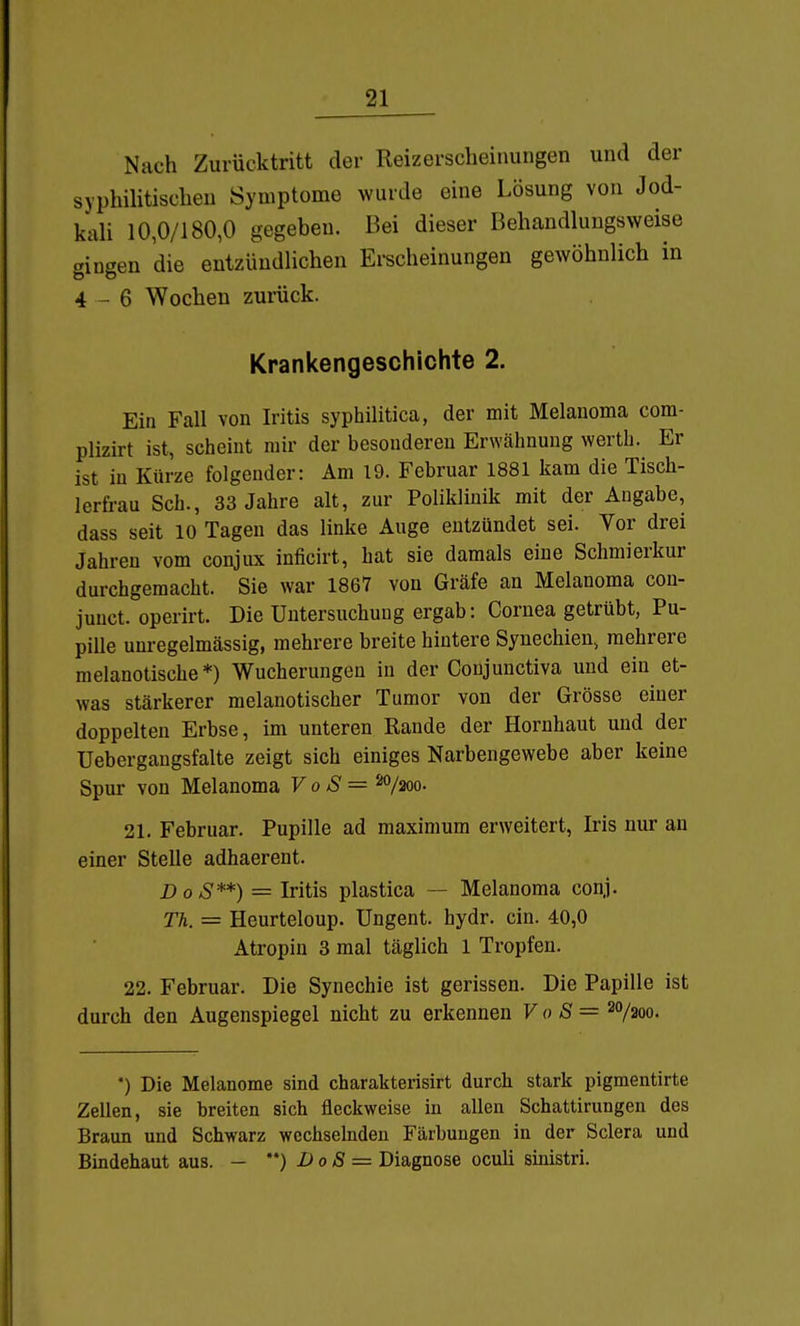 Nach Zurücktritt der Reizerscheinungen und der syphihtischeu Symptome wurde eine Lösung von Jod- kali 10,0/180,0 gegeben. Bei dieser Behandluugsweise gingen die entzündlichen Ei-scheinungen gewöhnlich in 4-6 Wochen zurück. Krankengeschichte 2. Ein Fall von Iritis syphüitica, der mit Melauoma com- plizirt ist, scheint mir der besonderen Erwähnung werth. Er ist in Kürze folgender: Am 19. Februar 1881 kam die Tisch- lerfrau Sch., 33 Jahre alt, zur Poliklinik mit der Angabe, dass seit 10 Tagen das linke Auge entzündet sei. Yor drei Jahren vom conjux inficirt, hat sie damals eine Schmierkur durchgemacht. Sie war 1867 von Gräfe an Melanoma con- juuct. operirt. Die Untersuchung ergab: Cornea getrübt, Pu- pille unregelmässig, mehrere breite hintere Synechien, mehrere melanotische *) Wucherungen in der Conjunctiva und ein et- was stärkerer melanotischer Tumor von der Grösse einer doppelten Erbse, im unteren Rande der Hornhaut und der Uebergangsfalte zeigt sich einiges Narbengewebe aber keine Spur von Melanoma VoS= ^7200. 21. Februar. Pupille ad maximum erweitert, Iris nur an einer Stelle adhaerent. BoS**) = Iritis plastica — Melanoma conj. Th. = Heurteloup. Ungent. hydr. ein. 40,0 Atropin 3 mal täglich 1 Tropfen. 22. Februar. Die Synechie ist gerissen. Die Papille ist durch den Augenspiegel nicht zu erkennen VoS= 20/200. *) Die Melanome sind charakterisirt durch stark pigmentirte Zellen, sie breiten sich fleckweise in allen Schattirungen des Braun und Schwarz wechselnden Färbungen in der Sclera und Bindehaut aus. - ) DoS = Diagnose oculi sinistri.